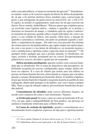 rados com antecedência, só atuam no momento da agressão273. Entendemos, 
no entanto, tratar-se de exercício regular do direito de defesa da proprieda-de, 
320 
já que a lei permite desforço físico imediato para a preservação da 
posse e, por conseguinte, de quem estiver no imóvel (CC, art. 1.210, § 1º). 
O sujeito, ao instalar os equipamentos, nada mais faz do que exercitar um 
direito. Nesse sentido, Aníbal Bruno: “Não nos parece que a hipótese possa 
ser resolvida como legítima defesa... embora o aparelho só se destine a 
funcionar no momento do ataque, a verdadeira ação do sujeito é anterior: 
no momento da agressão, quando cabia a reação individual, ele, com o seu 
gesto e a sua vontade de defesa, está ausente. Além disso, a atuação do 
aparelho é automática e uniforme, não pode ser graduada segundo a reali-dade 
e a importância do ataque... Por tudo isso, esse proceder fica distante 
dos termos precisos da legítima defesa, que supõe sempre um sujeito atuan-do, 
com o seu gesto e o seu ânimo de defender-se, no momento mesmo e 
com a medida justa e oportuna contra a agressão atual ou iminente”274. De 
qualquer modo, qualquer que seja a posição adotada, os ofendículos, em 
regra, excluem a ilicitude, justamente por ser visível. Excepcionalmente, 
poderá haver excesso, devendo o agente por ele responder. 
Defesa mecânica predisposta: aparatos ocultos com a mesma finali-dade 
que os ofendículos. Por se tratar de dispositivos não perceptíveis, di-ficilmente 
escaparão do excesso, configurando, quase sempre, delitos do-losos 
ou culposos. É o caso do sitiante que instala uma tela elétrica na 
piscina, de forma bastante discreta, eletrocutando as crianças que a invadem 
durante a semana. Responderá por homicídio doloso. É também a hipótese 
do pai que instala dispositivo ligando a maçaneta da porta ao gatilho de uma 
espingarda, objetivando proteger-se de ladrões, mas vem a matar a própria 
filha. Trata-se aqui de infração culposa, provavelmente beneficiária de per-dão 
judicial. 
Consentimento do ofendido: pode exercer diferentes funções, de 
acordo com a natureza do crime e suas elementares. Vejamos. 
a) Irrelevante penal: há casos, como no crime de homicídio (CP, art. 
121), em que, dada a indisponibilidade do bem jurídico, sua presença ou 
ausência é totalmente irrelevante para o Direito Penal. 
b) Causa de exclusão da tipicidade: quando o consentimento ou o 
dissentimento forem exigências expressas do tipo para o aperfeiçoamento 
273. Nesse sentido: Damásio E. de Jesus, Direito penal, cit., 23. ed., v. 1, p. 395. 
274. Aníbal Bruno, Direito penal; parte geral, 4. ed., Rio de Janeiro, Forense, t. 2, p. 9. 
 