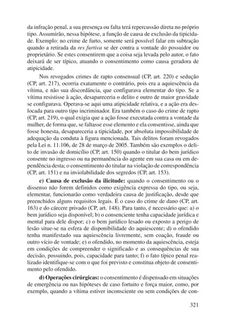 da infração penal, a sua presença ou falta terá repercussão direta no próprio 
tipo. Assumirão, nessa hipótese, a função de causa de exclusão da tipicida-de. 
Exemplo: no crime de furto, somente será possível falar em subtração 
quando a retirada da res furtiva se der contra a vontade do possuidor ou 
proprietário. Se estes consentirem que a coisa seja levada pelo autor, o fato 
deixará de ser típico, atuando o consentimento como causa geradora de 
atipicidade. 
Nos revogados crimes de rapto consensual (CP, art. 220) e sedução 
(CP, art. 217), ocorria exatamente o contrário, pois era a aquiescência da 
vítima, e não sua discordância, que configurava elementar do tipo. Se a 
vítima resistisse à ação, desapareceria o delito e outro de maior gravidade 
se configurava. Operava-se aqui uma atipicidade relativa, e a ação era des-locada 
para outro tipo incriminador. Era também o caso do crime de rapto 
(CP, art. 219), o qual exigia que a ação fosse executada contra a vontade da 
mulher, de forma que, se faltasse esse elemento e ela consentisse, ainda que 
fosse honesta, desapareceria a tipicidade, por absoluta impossibilidade de 
adequação da conduta à figura mencionada. Tais delitos foram revogados 
pela Lei n. 11.106, de 28 de março de 2005. Também são exemplos o deli-to 
de invasão de domicílio (CP, art. 150) quando o titular do bem jurídico 
consente no ingresso ou na permanência do agente em sua casa ou em de-pendência 
desta; o consentimento do titular na violação de correspondência 
321 
(CP, art. 151) e na inviolabilidade dos segredos (CP, art. 153). 
c) Causa de exclusão da ilicitude: quando o consentimento ou o 
dissenso não forem definidos como exigência expressa do tipo, ou seja, 
elementar, funcionarão como verdadeira causa de justificação, desde que 
preenchidos alguns requisitos legais. É o caso do crime de dano (CP, art. 
163) e do cárcere privado (CP, art. 148). Para tanto, é necessário que: a) o 
bem jurídico seja disponível; b) o consenciente tenha capacidade jurídica e 
mental para dele dispor; c) o bem jurídico lesado ou exposto a perigo de 
lesão situe-se na esfera de disponibilidade do aquiescente; d) o ofendido 
tenha manifestado sua aquiescência livremente, sem coação, fraude ou 
outro vício de vontade; e) o ofendido, no momento da aquiescência, esteja 
em condições de compreender o significado e as consequências de sua 
decisão, possuindo, pois, capacidade para tanto; f) o fato típico penal rea-lizado 
identifique-se com o que foi previsto e constitua objeto de consenti-mento 
pelo ofendido. 
d) Operações cirúrgicas: o consentimento é dispensado em situações 
de emergência ou nas hipóteses de caso fortuito e força maior, como, por 
exemplo, quando a vítima estiver inconsciente ou sem condições de con- 
 
