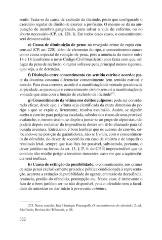 sentir. Trata-se de causa de exclusão da ilicitude, posto que configurado o 
exercício regular de direito de exercer a profissão. O mesmo se dá na am-putação 
322 
de membro gangrenado, para salvar a vida do enfermo, ou no 
aborto necessário (CP, art. 128, I). Em todos esses casos, o consentimento 
será desnecessário. 
e) Causa de diminuição de pena: no revogado crime de rapto con-sensual 
(CP, art. 220), além de elementar do tipo, o consentimento atuava 
como causa especial de redução de pena, pois a anuência da menor entre 
14 e 18 (conforme o novo Código Civil brasileiro) anos fazia com que, em 
lugar da pena de reclusão, o raptor sofresse pena principal menos rigorosa, 
qual seja, a de detenção. 
f) Distinção entre consentimento em sentido estrito e acordo: par-te 
da doutrina costuma diferenciar consentimento (em sentido estrito) e 
acordo. Para essa corrente, acordo é a manifestação de vontade geradora de 
ati picidade, ao passo que o consentimento stricto sensu é a manifestação de 
vontade que atua com a função de exclusão da ilicitude275. 
g) Consentimento da vítima nos delitos culposos: pode ser conside-rado 
eficaz, desde que a vítima seja cientificada da exata dimensão do pe-rigo 
a que se expõe e, livremente, resolva assumi-lo. Assim, se alguém 
aceita o convite para perigosa escalada, sabedor dos riscos de uma provável 
avalanche, e, mesmo assim, se dispõe a juntar-se ao grupo de alpinistas, não 
poderá depois reclamar da imprudência destes em tê-lo chamado para tal 
ousada aventura. Entretanto, é bom lembrar que os autores do convite, co-locando- 
se na posição de garantidores, não se livram, com o consentimen-to 
do ofendido, do dever de socorrê-lo em caso de sinistro e de impedir o 
re sultado letal, sempre que isso lhes for possível, subsistindo, portanto, o 
dever jurídico na forma do art. 13, § 2º, b, do CP. É imprescindível que da 
conduta não resulte perigo a terceiros inocentes, caso em que a aquiescên-cia 
será ineficaz. 
h) Causa de extinção da punibilidade: o consentimento, nos crimes 
de ação penal exclusivamente privada e pública condicionada à representa-ção, 
acarreta a extinção da punibilidade do agente, em razão da decadência, 
renúncia, perdão do ofendido, perempção etc. Nesse caso, é irrelevante o 
fato de o bem jurídico ser ou não disponível, pois o ofendido tem a facul-dade 
de autorizar ou dar início à persecutio criminis. 
275. Nesse sentido: José Henrique Pierangelli, O consentimento do ofendido, 2. ed., 
São Paulo, Revista dos Tribunais, p. 88. 
 
