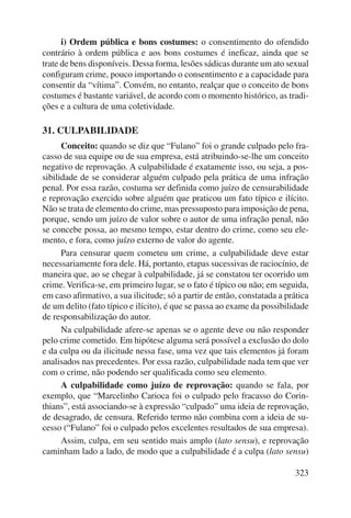 i) Ordem pública e bons costumes: o consentimento do ofendido 
contrário à ordem pública e aos bons costumes é ineficaz, ainda que se 
trate de bens disponíveis. Dessa forma, lesões sádicas durante um ato se xual 
configuram crime, pouco importando o consentimento e a capacidade para 
consentir da “vítima”. Convém, no entanto, realçar que o conceito de bons 
costumes é bastante variável, de acordo com o momento histórico, as tradi-ções 
323 
e a cultura de uma coletividade. 
31. CULPABILIDADE 
Conceito: quando se diz que “Fulano” foi o grande culpado pelo fra-casso 
de sua equipe ou de sua empresa, está atribuindo-se-lhe um conceito 
negativo de reprovação. A culpabilidade é exatamente isso, ou seja, a pos-sibilidade 
de se considerar alguém culpado pela prática de uma infração 
penal. Por essa razão, costuma ser definida como juízo de censurabilidade 
e reprovação exercido sobre alguém que praticou um fato típico e ilícito. 
Não se trata de elemento do crime, mas pressuposto para imposição de pena, 
porque, sendo um juízo de valor sobre o autor de uma infração penal, não 
se concebe possa, ao mesmo tempo, estar dentro do crime, como seu ele-mento, 
e fora, como juízo externo de valor do agente. 
Para censurar quem cometeu um crime, a culpabilidade deve estar 
necessariamente fora dele. Há, portanto, etapas sucessivas de raciocínio, de 
maneira que, ao se chegar à culpabilidade, já se constatou ter ocorrido um 
crime. Verifica-se, em primeiro lugar, se o fato é típico ou não; em seguida, 
em caso afirmativo, a sua ilicitude; só a partir de então, constatada a prática 
de um delito (fato típico e ilícito), é que se passa ao exame da possibilidade 
de responsabilização do autor. 
Na culpabilidade afere-se apenas se o agente deve ou não responder 
pelo crime cometido. Em hipótese alguma será possível a exclusão do dolo 
e da culpa ou da ilicitude nessa fase, uma vez que tais elementos já foram 
analisados nas precedentes. Por essa razão, culpabilidade nada tem que ver 
com o crime, não podendo ser qualificada como seu elemento. 
A culpabilidade como juízo de reprovação: quando se fala, por 
exemplo, que “Marcelinho Carioca foi o culpado pelo fracasso do Corin-thians”, 
está associando-se à expressão “culpado” uma ideia de reprovação, 
de desagrado, de censura. Referido termo não combina com a ideia de su-cesso 
(“Fulano” foi o culpado pelos excelentes resultados de sua empresa). 
Assim, culpa, em seu sentido mais amplo (lato sensu), e reprovação 
caminham lado a lado, de modo que a culpabilidade é a culpa (lato sensu) 
 