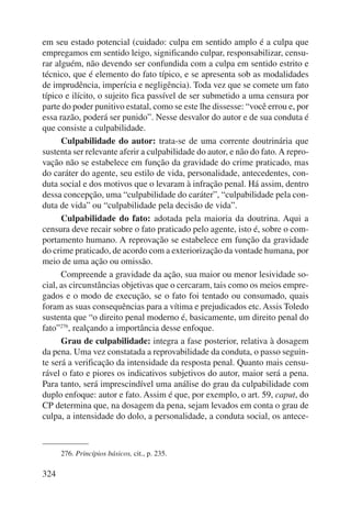 em seu estado potencial (cuidado: culpa em sentido amplo é a culpa que 
empregamos em sentido leigo, significando culpar, responsabilizar, censu-rar 
alguém, não devendo ser confundida com a culpa em sentido estrito e 
técnico, que é elemento do fato típico, e se apresenta sob as modalidades 
de imprudência, imperícia e negligência). Toda vez que se comete um fato 
típico e ilícito, o sujeito fica passível de ser submetido a uma censura por 
parte do poder punitivo estatal, como se este lhe dissesse: “você errou e, por 
essa razão, poderá ser punido”. Nesse desvalor do autor e de sua conduta é 
que consiste a culpabilidade. 
324 
Culpabilidade do autor: trata-se de uma corrente doutrinária que 
sustenta ser relevante aferir a culpabilidade do autor, e não do fato. A repro-vação 
não se estabelece em função da gravidade do crime praticado, mas 
do caráter do agente, seu estilo de vida, personalidade, antecedentes, con-duta 
social e dos motivos que o levaram à infração penal. Há assim, dentro 
dessa concepção, uma “culpabilidade do caráter”, “culpabilidade pela con-duta 
de vida” ou “culpabilidade pela decisão de vida”. 
Culpabilidade do fato: adotada pela maioria da doutrina. Aqui a 
censura deve recair sobre o fato praticado pelo agente, isto é, sobre o com-portamento 
humano. A reprovação se estabelece em função da gravidade 
do crime praticado, de acordo com a exteriorização da vontade humana, por 
meio de uma ação ou omissão. 
Compreende a gravidade da ação, sua maior ou menor lesividade so-cial, 
as circunstâncias objetivas que o cercaram, tais como os meios empre-gados 
e o modo de execução, se o fato foi tentado ou consumado, quais 
foram as suas consequências para a vítima e prejudicados etc. Assis Toledo 
sustenta que “o direito penal moderno é, basicamente, um direito penal do 
fato”276, realçando a importância desse enfoque. 
Grau de culpabilidade: integra a fase posterior, relativa à dosagem 
da pena. Uma vez constatada a reprovabilidade da conduta, o passo seguin-te 
será a verificação da intensidade da resposta penal. Quanto mais censu-rável 
o fato e piores os indicativos subjetivos do autor, maior será a pena. 
Para tanto, será imprescindível uma análise do grau da culpabilidade com 
duplo enfoque: autor e fato. Assim é que, por exemplo, o art. 59, caput, do 
CP determina que, na dosagem da pena, sejam levados em conta o grau de 
culpa, a intensidade do dolo, a personalidade, a conduta social, os antece- 
276. Princípios básicos, cit., p. 235. 
 