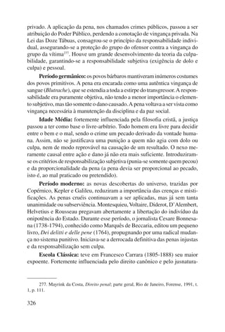 privado. A aplicação da pena, nos chamados crimes públicos, passou a ser 
atribuição do Poder Público, perdendo a conotação de vingança privada. Na 
Lei das Doze Tábuas, consagrou-se o princípio da responsabilidade indivi-dual, 
326 
assegurando-se a proteção do grupo do ofensor contra a vingança do 
grupo da vítima277. Houve um grande desenvolvimento da teoria da culpa-bilidade, 
garantindo-se a responsabilidade subjetiva (exigência de dolo e 
culpa) e pessoal. 
Período germânico: os povos bárbaros mantiveram inúmeros costumes 
dos povos primitivos. A pena era encarada como uma autêntica vingança de 
sangue (Blutrache), que se estendia a toda a estirpe do transgres sor. A respon-sabilidade 
era puramente objetiva, não tendo a menor importância o elemen-to 
subjetivo, mas tão somente o dano causado. A pena voltava a ser vista como 
vingança necessária à manutenção da disciplina e da paz social. 
Idade Média: fortemente influenciada pela filosofia cristã, a justiça 
passou a ter como base o livre-arbítrio. Todo homem era livre para decidir 
entre o bem e o mal, sendo o crime um pecado derivado da vontade huma-na. 
Assim, não se justificava uma punição a quem não agia com dolo ou 
culpa, nem de modo reprovável na causação de um resultado. O nexo me-ramente 
causal entre ação e dano já não era mais suficiente. Introduziram-se 
os critérios de responsabilização subjetiva (punia-se somente quem pecou) 
e da proporcionalidade da pena (a pena devia ser proporcional ao pecado, 
isto é, ao mal praticado ou pretendido). 
Período moderno: as novas descobertas do universo, trazidas por 
Copérnico, Kepler e Galileu, reduziram a importância das crenças e misti-ficações. 
As penas cruéis continuavam a ser aplicadas, mas já sem tanta 
unanimidade ou subserviência. Montesquieu, Voltaire, Diderot, D’Alembert, 
Helvetius e Rousseau pregavam abertamente a libertação do indivíduo da 
onipotência do Estado. Durante esse período, o jornalista Cesare Bonnesa-na 
(1738-1794), conhecido como Marquês de Beccaria, editou um pequeno 
livro, Dei delitti e delle pene (1764), propugnando por uma radical mudan-ça 
no sistema punitivo. Iniciava-se a derrocada definitiva das penas injustas 
e da responsabilização sem culpa. 
Escola Clássica: teve em Francesco Carrara (1805-1888) seu maior 
expoente. Fortemente influenciada pelo direito canônico e pelo jusnatura- 
277. Mayrink da Costa, Direito penal; parte geral, Rio de Janeiro, Forense, 1991, t. 
1, p. 111. 
 