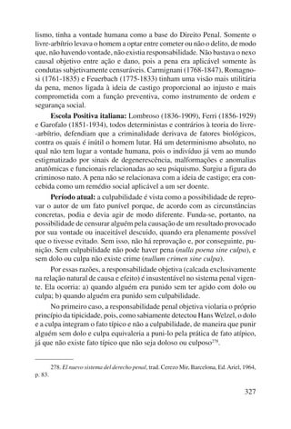 lismo, tinha a vontade humana como a base do Direito Penal. Somente o 
livre-arbítrio levava o homem a optar entre cometer ou não o delito, de modo 
que, não havendo vontade, não existia responsabilidade. Não bastava o nexo 
causal objetivo entre ação e dano, pois a pena era aplicável somente às 
condutas subjetivamente censuráveis. Carmignani (1768-1847), Romagno-si 
(1761-1835) e Feuerbach (1775-1833) tinham uma visão mais utilitária 
da pena, menos ligada à ideia de castigo proporcional ao injusto e mais 
comprometida com a função preventiva, como instrumento de ordem e 
segurança social. 
Escola Positiva italiana: Lombroso (1836-1909), Ferri (1856-1929) 
e Garofalo (1851-1934), todos deterministas e contrários à teoria do livre- 
-arbítrio, defendiam que a criminalidade derivava de fatores biológicos, 
contra os quais é inútil o homem lutar. Há um determi nismo absoluto, no 
qual não tem lugar a vontade humana, pois o indivíduo já vem ao mundo 
estigmatizado por sinais de degenerescência, mal formações e anomalias 
anatômicas e funcionais relacionadas ao seu psiquismo. Surgiu a figura do 
criminoso nato. A pena não se relacionava com a ideia de castigo; era con-cebida 
como um remédio social aplicável a um ser doente. 
Período atual: a culpabilidade é vista como a possibilidade de repro-var 
o autor de um fato punível porque, de acordo com as circunstâncias 
concretas, podia e devia agir de modo diferente. Funda-se, portanto, na 
possibilidade de censurar alguém pela causação de um resultado provocado 
por sua vontade ou inaceitável descuido, quando era plenamente possível 
que o tivesse evitado. Sem isso, não há reprovação e, por conseguinte, pu-nição. 
Sem culpabilidade não pode haver pena (nulla poena sine culpa), e 
327 
sem dolo ou culpa não existe crime (nullum crimen sine culpa). 
Por essas razões, a responsabilidade objetiva (calcada exclusivamente 
na relação natural de causa e efeito) é insustentável no sistema penal vigen-te. 
Ela ocorria: a) quando alguém era punido sem ter agido com dolo ou 
culpa; b) quando alguém era punido sem culpabilidade. 
No primeiro caso, a responsabilidade penal objetiva violaria o próprio 
princípio da tipicidade, pois, como sabiamente detectou Hans Welzel, o dolo 
e a culpa integram o fato típico e não a culpabilidade, de maneira que punir 
alguém sem dolo e culpa equivaleria a puni-lo pela prática de fato atípico, 
já que não existe fato típico que não seja doloso ou culposo278. 
278. El nuevo sistema del derecho penal, trad. Cerezo Mir, Barcelona, Ed. Ariel, 1964, 
p. 83. 
 