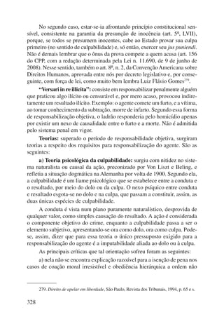 328 
No segundo caso, estar-se-ia afrontando princípio constitucional sen-sível, 
consistente na garantia da presunção de inocência (art. 5º, LVII), 
porque, se todos se presumem inocentes, cabe ao Estado provar sua culpa 
primeiro (no sentido de culpabilidade) e, só então, exercer seu jus puniendi. 
Não é demais lembrar que o ônus da prova compete a quem acusa (art. 156 
do CPP, com a redação determinada pela Lei n. 11.690, de 9 de junho de 
2008). Nesse sentido, também o art. 8º, n. 2, da Convenção Americana sobre 
Direitos Humanos, aprovada entre nós por decreto legislativo e, por conse-guinte, 
com força de lei, como muito bem lembra Luiz Flávio Gomes279. 
“Versari in re illicita”: consiste em responsabilizar penalmente alguém 
que praticou algo ilícito ou censurável e, por mero acaso, provocou indire-tamente 
um resultado ilícito. Exemplo: o agente comete um furto, e a vítima, 
ao tomar conhecimento da subtração, morre de infarto. Segundo essa forma 
de responsabilização objetiva, o ladrão responderia pelo homicídio apenas 
por existir um nexo de causalidade entre o furto e a morte. Não é admitida 
pelo sistema penal em vigor. 
Teorias: superado o período de responsabilidade objetiva, surgiram 
teorias a respeito dos requisitos para responsabilização do agente. São as 
seguintes: 
a) Teoria psicológica da culpabilidade: surgiu com nitidez no siste-ma 
naturalista ou causal da ação, preconizado por Von Liszt e Beling, e 
refletia a situação dogmática na Alemanha por volta de 1900. Segundo ela, 
a culpabilidade é um liame psicológico que se estabelece entre a conduta e 
o resultado, por meio do dolo ou da culpa. O nexo psíquico entre conduta 
e resultado esgota-se no dolo e na culpa, que passam a constituir, assim, as 
duas únicas espécies de culpabilidade. 
A conduta é vista num plano puramente naturalístico, desprovida de 
qualquer valor, como simples causação do resultado. A ação é considerada 
o componente objetivo do crime, enquanto a culpabilidade passa a ser o 
elemento subjetivo, apresentando-se ora como dolo, ora como culpa. Pode-se, 
assim, dizer que para essa teoria o único pressuposto exigido para a 
responsabilização do agente é a imputabilidade aliada ao dolo ou à culpa. 
As principais críticas que tal orientação sofreu foram as seguintes: 
a) nela não se encontra explicação razoável para a isenção de pena nos 
casos de coação moral irresistível e obediência hierárquica a ordem não 
279. Direito de apelar em liberdade, São Paulo, Revista dos Tribunais, 1994, p. 65 e s. 
 