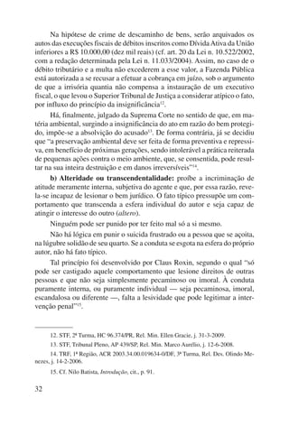 32 
Na hipótese de crime de descaminho de bens, serão arquivados os 
autos das execuções fiscais de débitos inscritos como Dívida Ativa da União 
inferiores a R$ 10.000,00 (dez mil reais) (cf. art. 20 da Lei n. 10.522/2002, 
com a redação determinada pela Lei n. 11.033/2004). Assim, no caso de o 
débito tributário e a multa não excederem a esse valor, a Fazenda Pública 
está autorizada a se recusar a efetuar a cobrança em juízo, sob o argumento 
de que a irrisória quantia não compensa a instauração de um executivo 
fiscal, o que levou o Superior Tribunal de Justiça a considerar atípico o fato, 
por influxo do princípio da insignificância12. 
Há, finalmente, julgado da Suprema Corte no sentido de que, em ma-téria 
ambiental, surgindo a insignificância do ato em razão do bem protegi-do, 
impõe-se a absolvição do acusado13. De forma contrária, já se decidiu 
que “a preservação ambiental deve ser feita de forma preventiva e repressi-va, 
em benefício de próximas gerações, sendo intolerável a prática reiterada 
de pequenas ações contra o meio ambiente, que, se consentida, pode resul-tar 
na sua inteira destruição e em danos irreversíveis”14. 
b) Alteridade ou transcendentalidade: proíbe a incriminação de 
atitude meramente interna, subjetiva do agente e que, por essa razão, reve-la- 
se incapaz de lesionar o bem jurídico. O fato típico pressupõe um com-portamento 
que transcenda a esfera individual do autor e seja capaz de 
atingir o interesse do outro (altero). 
Ninguém pode ser punido por ter feito mal só a si mesmo. 
Não há lógica em punir o suicida frustrado ou a pessoa que se açoita, 
na lúgubre solidão de seu quarto. Se a conduta se esgota na esfera do próprio 
autor, não há fato típico. 
Tal princípio foi desenvolvido por Claus Roxin, segundo o qual “só 
pode ser castigado aquele comportamento que lesione direitos de outras 
pessoas e que não seja simplesmente pecaminoso ou imoral. À conduta 
puramente interna, ou puramente individual — seja pecaminosa, imoral, 
escandalosa ou diferente —, falta a lesividade que pode legitimar a inter-venção 
penal”15. 
12. STF, 2ª Turma, HC 96.374/PR, Rel. Min. Ellen Gracie, j. 31-3-2009. 
13. STF, Tribunal Pleno, AP 439/SP, Rel. Min. Marco Aurélio, j. 12-6-2008. 
14. TRF, 1ª Região, ACR 2003.34.00.019634-0/DF, 3ª Turma, Rel. Des. Olindo Me-nezes, 
j. 14-2-2006. 
15. Cf. Nilo Batista, Introdução, cit., p. 91. 
 
