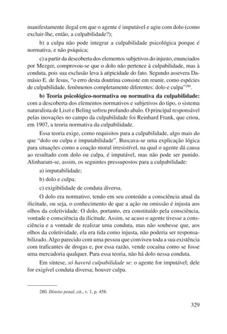 manifestamente ilegal em que o agente é imputável e agiu com dolo (como 
excluir-lhe, então, a culpabilidade?); 
b) a culpa não pode integrar a culpabilidade psicológica porque é 
329 
normativa, e não psíquica; 
c) a partir da descoberta dos elementos subjetivos do injusto, enun ciados 
por Mezger, comprovou-se que o dolo não pertence à culpabilidade, mas à 
conduta, pois sua exclusão leva à atipicidade do fato. Segundo assevera Da-másio 
E. de Jesus, “o erro desta doutrina consiste em reunir, como espé cies 
de culpabilidade, fenômenos completamente diferentes: dolo e culpa”280. 
b) Teoria psicológico-normativa ou normativa da culpabilidade: 
com a descoberta dos elementos normativos e subjetivos do tipo, o sistema 
naturalista de Liszt e Beling sofreu profundo abalo. O principal responsável 
pelas inovações no campo da culpabilidade foi Reinhard Frank, que criou, 
em 1907, a teoria normativa da culpabilidade. 
Essa teoria exige, como requisitos para a culpabilidade, algo mais do 
que “dolo ou culpa e imputabilidade”. Buscava-se uma explicação lógica 
para situações como a coação moral irresistível, na qual o agente dá causa 
ao resultado com dolo ou culpa, é imputável, mas não pode ser punido. 
Alinharam-se, assim, os seguintes pressupostos para a culpabilidade: 
a) imputabilidade; 
b) dolo e culpa; 
c) exigibilidade de conduta diversa. 
O dolo era normativo, tendo em seu conteúdo a consciência atual da 
ilicitude, ou seja, o conhecimento de que a ação ou omissão é injusta aos 
olhos da coletividade. O dolo, portanto, era constituído pela consciência, 
vontade e consciência da ilicitude. Assim, se acaso o agente tivesse a cons-ciência 
e a vontade de realizar uma conduta, mas não soubesse que, aos 
olhos da coletividade, ela era tida como injusta, não poderia ser responsa-bilizado. 
Algo parecido com uma pessoa que conviveu toda a sua existência 
com traficantes de drogas e, por essa razão, vende cocaína como se fosse 
uma mercadoria qualquer. Para essa teoria, não há dolo nessa conduta. 
Em síntese, só haverá culpabilidade se: o agente for imputável; dele 
for exigível conduta diversa; houver culpa. 
280. Direito penal, cit., v. 1, p. 458. 
 