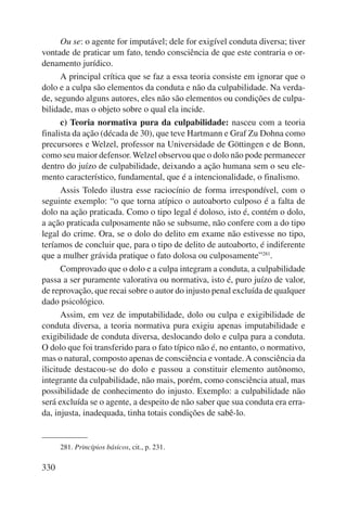 330 
Ou se: o agente for imputável; dele for exigível conduta diversa; tiver 
vontade de praticar um fato, tendo consciência de que este contraria o or-denamento 
jurídico. 
A principal crítica que se faz a essa teoria consiste em ignorar que o 
dolo e a culpa são elementos da conduta e não da culpabilidade. Na verda-de, 
segundo alguns autores, eles não são elementos ou condições de culpa-bilidade, 
mas o objeto sobre o qual ela incide. 
c) Teoria normativa pura da culpabilidade: nasceu com a teoria 
finalista da ação (década de 30), que teve Hartmann e Graf Zu Dohna como 
precursores e Welzel, professor na Universidade de Göttingen e de Bonn, 
como seu maior defensor. Welzel observou que o dolo não pode permanecer 
dentro do juízo de culpabilidade, deixando a ação humana sem o seu ele-mento 
característico, fundamental, que é a intencionalidade, o finalismo. 
Assis Toledo ilustra esse raciocínio de forma irrespondível, com o 
seguinte exemplo: “o que torna atípico o autoaborto culposo é a falta de 
dolo na ação praticada. Como o tipo legal é doloso, isto é, contém o dolo, 
a ação praticada culposamente não se subsume, não confere com a do tipo 
legal do crime. Ora, se o dolo do delito em exame não estivesse no tipo, 
teríamos de concluir que, para o tipo de delito de autoaborto, é indiferente 
que a mulher grávida pratique o fato dolosa ou culposamente”281. 
Comprovado que o dolo e a culpa integram a conduta, a culpabilidade 
passa a ser puramente valorativa ou normativa, isto é, puro juízo de valor, 
de reprovação, que recai sobre o autor do injusto penal excluída de qualquer 
dado psicológico. 
Assim, em vez de imputabilidade, dolo ou culpa e exigibilidade de 
conduta diversa, a teoria normativa pura exigiu apenas imputabilidade e 
exigibilidade de conduta diversa, deslocando dolo e culpa para a conduta. 
O dolo que foi transferido para o fato típico não é, no entanto, o normativo, 
mas o natural, composto apenas de consciência e vontade. A consciência da 
ilicitude destacou-se do dolo e passou a constituir elemento autônomo, 
integrante da culpabilidade, não mais, porém, como consciência atual, mas 
possibilidade de conhecimento do injusto. Exemplo: a culpabilidade não 
será excluída se o agente, a despeito de não saber que sua conduta era erra-da, 
injusta, inadequada, tinha totais condições de sabê-lo. 
281. Princípios básicos, cit., p. 231. 
 