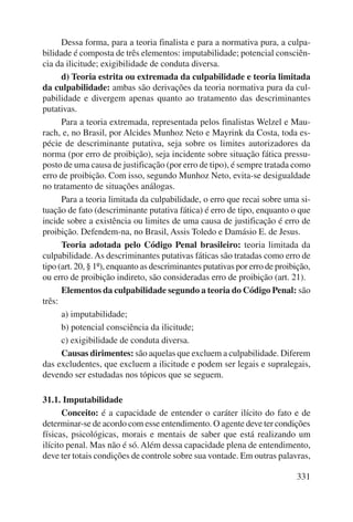 Dessa forma, para a teoria finalista e para a normativa pura, a culpa-bilidade 
é composta de três elementos: imputabilidade; potencial consciên-cia 
da ilicitude; exigibilidade de conduta diversa. 
d) Teoria estrita ou extremada da culpabilidade e teoria limitada 
da culpabilidade: ambas são derivações da teoria normativa pura da cul-pabilidade 
e divergem apenas quanto ao tratamento das descriminantes 
331 
putativas. 
Para a teoria extremada, representada pelos finalistas Welzel e Mau-rach, 
e, no Brasil, por Alcides Munhoz Neto e Mayrink da Costa, toda es-pécie 
de descriminante putativa, seja sobre os limites autorizadores da 
norma (por erro de proibição), seja incidente sobre situação fática pressu-posto 
de uma causa de justificação (por erro de tipo), é sempre tratada como 
erro de proibição. Com isso, segundo Munhoz Neto, evita-se desigualdade 
no tratamento de situações análogas. 
Para a teoria limitada da culpabilidade, o erro que recai sobre uma si-tuação 
de fato (descriminante putativa fática) é erro de tipo, enquanto o que 
incide sobre a existência ou limites de uma causa de justificação é erro de 
proibição. Defendem-na, no Brasil, Assis Toledo e Damásio E. de Jesus. 
Teoria adotada pelo Código Penal brasileiro: teoria limitada da 
culpabilidade. As descriminantes putativas fáticas são tratadas como erro de 
tipo (art. 20, § 1º), enquanto as descriminantes putativas por erro de proibição, 
ou erro de proibição indireto, são consideradas erro de proibição (art. 21). 
Elementos da culpabilidade segundo a teoria do Código Penal: são 
três: 
a) imputabilidade; 
b) potencial consciência da ilicitude; 
c) exigibilidade de conduta diversa. 
Causas dirimentes: são aquelas que excluem a culpabilidade. Diferem 
das excludentes, que excluem a ilicitude e podem ser legais e supralegais, 
devendo ser estudadas nos tópicos que se seguem. 
31.1. Imputabilidade 
Conceito: é a capacidade de entender o caráter ilícito do fato e de 
determinar-se de acordo com esse entendimento. O agente deve ter condições 
físicas, psicológicas, morais e mentais de saber que está realizando um 
ilícito penal. Mas não é só. Além dessa capacidade plena de entendimento, 
deve ter totais condições de controle sobre sua vontade. Em outras palavras, 
 