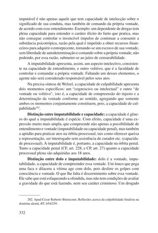 imputável é não apenas aquele que tem capacidade de intelecção sobre o 
significado de sua conduta, mas também de comando da própria vontade, 
de acordo com esse entendimento. Exemplo: um dependente de drogas tem 
plena capacidade para entender o caráter ilícito do furto que pratica, mas 
não consegue controlar o invencível impulso de continuar a consumir a 
substância psicotrópica, razão pela qual é impelido a obter recursos finan-ceiros 
332 
para adquirir o entorpecente, tornando-se um escravo de sua vontade, 
sem liberdade de autodeterminação e comando sobre a própria vontade, não 
podendo, por essa razão, submeter-se ao juízo de censurabilidade. 
A imputabilidade apresenta, assim, um aspecto intelectivo, consisten-te 
na capacidade de entendimento, e outro volitivo, que é a faculdade de 
controlar e comandar a própria vontade. Faltando um desses elementos, o 
agente não será considerado responsável pelos seus atos. 
Na precisa síntese de Welzel, a capacidade de culpabilidade apresenta 
dois momentos específicos: um “cognoscivo ou intelectual” e outro “de 
vontade ou volitivo”, isto é, a capacidade de compreensão do injusto e a 
determinação da vontade conforme ao sentido, agregando que somente 
ambos os momentos conjuntamente constituem, pois, a capacidade de cul-pabilidade282. 
Distinção entre imputabilidade e capacidade: a capacidade é gêne-ro 
do qual a imputabilidade é espécie. Com efeito, capacidade é uma ex-pressão 
muito mais ampla, que compreende não apenas a possibilidade de 
entendimento e vontade (imputabilidade ou capacidade penal), mas também 
a aptidão para praticar atos na órbita processual, tais como oferecer queixa 
e representação, ser interrogado sem assistência de curador etc. (capacida-de 
processual). A imputabilidade é, portanto, a capacidade na órbita penal. 
Tanto a capacidade penal (CF, art. 228, e CP, art. 27) quanto a capacidade 
processual plena são adquiridas aos 18 anos. 
Distinção entre dolo e imputabilidade: dolo é a vontade, impu-tabilidade, 
a capacidade de compreender essa vontade. Um louco que pega 
uma faca e dilacera a vítima age com dolo, pois desfere os golpes com 
consciência e vontade. O que lhe falta é discernimento sobre essa vontade. 
Ele sabe que está esfaqueando a ofendida, mas não tem condições de avaliar 
a gravidade do que está fazendo, nem seu caráter criminoso. Um drogado 
282. Apud Cezar Roberto Bitencourt, Reflexões acerca da culpabilidade finalista na 
doutrina alemã, RT, 654/259. 
 