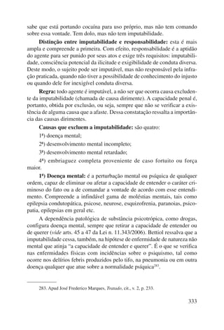 sabe que está portando cocaína para uso próprio, mas não tem comando 
sobre essa vontade. Tem dolo, mas não tem imputabilidade. 
Distinção entre imputabilidade e responsabilidade: esta é mais 
ampla e compreende a primeira. Com efeito, responsabilidade é a aptidão 
do agente para ser punido por seus atos e exige três requisitos: imputabili-dade, 
consciência potencial da ilicitude e exigibilidade de conduta diversa. 
Deste modo, o sujeito pode ser imputável, mas não responsável pela infra-ção 
praticada, quando não tiver a possibilidade de conhecimento do injusto 
333 
ou quando dele for inexigível conduta diversa. 
Regra: todo agente é imputável, a não ser que ocorra causa excluden-te 
da imputabilidade (chamada de causa dirimente). A capacidade penal é, 
portanto, obtida por exclusão, ou seja, sempre que não se verificar a exis-tência 
de alguma causa que a afaste. Dessa constatação ressalta a importân-cia 
das causas dirimentes. 
Causas que excluem a imputabilidade: são quatro: 
1ª) doença mental; 
2ª) desenvolvimento mental incompleto; 
3ª) desenvolvimento mental retardado; 
4ª) embriaguez completa proveniente de caso fortuito ou força 
maior. 
1ª) Doença mental: é a perturbação mental ou psíquica de qualquer 
ordem, capaz de eliminar ou afetar a capacidade de entender o caráter cri-minoso 
do fato ou a de comandar a vontade de acordo com esse entendi-mento. 
Compreende a infindável gama de moléstias mentais, tais como 
epilepsia condutopática, psicose, neurose, esquizofrenia, paranoias, psico-patia, 
epilepsias em geral etc. 
A dependência patológica de substância psicotrópica, como drogas, 
configura doença mental, sempre que retirar a capacidade de entender ou 
de querer (vide arts. 45 a 47 da Lei n. 11.343/2006). Bettiol ressalva que a 
imputabilidade cessa, também, na hipótese de enfermidade de natureza não 
mental que atinja “a capacidade de entender e querer”. É o que se verifica 
nas enfermidades físicas com incidências sobre o psiquismo, tal como 
ocorre nos delírios febris produzidos pelo tifo, na pneumonia ou em outra 
doença qualquer que atue sobre a normalidade psíquica283. 
283. Apud José Frederico Marques, Tratado, cit., v. 2, p. 233. 
 