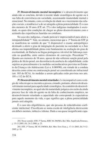 334 
2ª) Desenvolvimento mental incompleto: é o desenvolvimento que 
ainda não se concluiu, devido à recente idade cronológica do agente ou à 
sua falta de convivência em sociedade, ocasionando imaturidade mental e 
emocional. No entanto, com a evolução da idade ou o incremento das rela-ções 
sociais, a tendência é a de ser atingida a plena potencialidade. É o caso 
dos menores de 18 anos (CP, art. 27) e dos indígenas inadaptados à socie-dade, 
os quais têm condições de chegar ao pleno desenvolvimento com o 
acúmulo das experiências hauridas no cotidiano. 
No caso dos indígenas, o laudo pericial é imprescindível para aferir a 
inimputabilidade284. Vale, no entanto, mencionar que a 1ª Turma do STF já 
se manifestou no sentido de que “é dispensável o exame antropológico 
destinado a aferir o grau de integração do paciente na sociedade se o Juiz 
afirma sua imputabilidade plena com fundamento na avaliação do grau de 
escolaridade, de fluência na língua portuguesa e do nível de liderança exer-cida 
na quadrilha, entre outros elementos de convicção. Precedente”285. 
Quanto aos menores de 18 anos, apesar de não sofrerem sanção penal pela 
prática de ilícito penal, em decorrência da ausência de culpabilidade, estão 
sujeitos ao procedimento e às medidas socioeducativas previstas no Estatu-to 
da Criança e do Adolescente (Lei n. 8.069/90), em virtude de a conduta 
descrita como crime ou contravenção penal ser considerada ato infracional 
(art. 103 do ECA). As medidas a serem aplicadas estão previstas nos arts. 
101 e 112 do ECA. 
3ª) Desenvolvimento mental retardado: é o incompatível com o está-gio 
de vida em que se encontra a pessoa, estando, portanto, abaixo do desen-volvimento 
normal para aquela idade cronológica. Ao contrário do desenvol-vimento 
incompleto, no qual não há maturidade psíquica em razão da ainda 
precoce fase de vida do agente ou da falta de conhecimento empírico, no 
desenvolvimento retardado a capacidade não corresponde às expectativas 
para aquele momento da vida, o que significa que a plena potencialidade 
jamais será atingida. 
É o caso dos oligofrênicos, que são pessoas de reduzidíssimo coefi-ciente 
intelectual. Classificam-se numa escala de inteligência decrescente 
em débeis mentais, imbecis e idiotas. Dada a sua quase insignificante capa- 
284. Nesse sentido: STF, 1ª Turma, RHC 84.308/MA, Rel. Min. Sepúlveda Pertence, 
j. 15-12-2005, DJ, 24-2-2006, p. 25. 
285. STF, 1ª Turma, HC 85.198/MA, Rel. Min. Eros Grau, j. 17-11-2005, DJ, 9-12- 
2005, p. 16. 
 