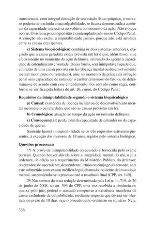 transtornada, com integral alteração de seu estado físico-psíquico, o matas-se 
poderia ter excluída a sua culpabilidade, se ficasse demonstrada a ausên-cia 
da capacidade intelectiva ou volitiva no momento da ação. Não é o que 
ocorre. O sistema psicológico não é contemplado pelo nosso Código Penal. 
A emoção não exclui a imputabilidade jamais, porque não está arrolada 
entre as causas exculpantes. 
336 
c) Sistema biopsicológico: combina os dois sistemas anteriores, exi-gindo 
que a causa geradora esteja prevista em lei e que, além disso, atue 
efetivamente no momento da ação delituosa, retirando do agente a capaci-dade 
de entendimento e vontade. Dessa forma, será inimputável aquele que, 
em razão de uma causa prevista em lei (doença mental ou desenvolvimento 
mental incompleto ou retardado), atue no momento da prática da infração 
penal sem capacidade de entender o caráter criminoso do fato ou de deter-minar- 
se de acordo com esse entendimento. Foi adotado como regra, con-forme 
se verifica pela leitura do art. 26, caput, do Código Penal. 
Requisitos da inimputabilidade segundo o sistema biopsicológico 
a) Causal: existência de doença mental ou de desenvolvimento men-tal 
incompleto ou retardado, que são as causas previstas em lei. 
b) Cronológico: atuação ao tempo da ação ou omissão delituosa. 
c) Consequencial: perda total da capacidade de entender ou da capa-cidade 
de querer. 
Somente haverá inimputabilidade se os três requisitos estiverem pre-sentes, 
à exceção dos menores de 18 anos, regidos pelo sistema biológico. 
Questões processuais 
1ª) A prova da inimputabilidade do acusado é fornecida pelo exame 
pericial. Quando houver dúvida sobre a integridade mental do réu, o juiz 
ordenará, de ofício ou a requerimento do Ministério Público, do defensor, 
do curador, do ascendente, descendente, irmão ou cônjuge do acusado, seja 
este submetido a um exame médico-legal, chamado incidente de insanidade 
mental, suspendendo-se o processo até o resultado final (CPP, art. 149). 
2ª) Nos termos da nova redação determinada pela Lei n. 11.719, de 20 
de junho de 2008, ao art. 396 do CPP, uma vez recebida a denúncia ou 
queixa pelo juiz, poderá o acusado comprovar a existência manifesta de 
causa excludente da culpabilidade, mediante resposta que deverá ser ofer-tada 
no prazo de 10 dias, seja o procedimento ordinário ou sumário. Nela, 
 