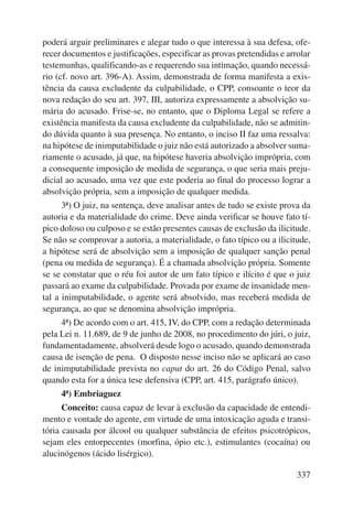 poderá arguir preliminares e alegar tudo o que interessa à sua defesa, ofe-recer 
documentos e justificações, especificar as provas pretendidas e arrolar 
testemunhas, qualificando-as e requerendo sua intimação, quando necessá-rio 
(cf. novo art. 396-A). Assim, demonstrada de forma manifesta a exis-tência 
da causa excludente da culpabilidade, o CPP, consoante o teor da 
nova redação do seu art. 397, III, autoriza expressamente a absolvição su-mária 
do acusado. Frise-se, no entanto, que o Diploma Legal se refere a 
existência manifesta da causa excludente da culpabilidade, não se admitin-do 
dúvida quanto à sua presença. No entanto, o inciso II faz uma ressalva: 
na hipótese de inimputabilidade o juiz não está autorizado a absolver suma-riamente 
o acusado, já que, na hipótese haveria absolvição imprópria, com 
a consequente imposição de medida de segurança, o que seria mais preju-dicial 
ao acusado, uma vez que este poderia ao final do processo lograr a 
337 
absolvição própria, sem a imposição de qualquer medida. 
3ª) O juiz, na sentença, deve analisar antes de tudo se existe prova da 
autoria e da materialidade do crime. Deve ainda verificar se houve fato tí-pico 
doloso ou culposo e se estão presentes causas de exclusão da ilicitude. 
Se não se comprovar a autoria, a materialidade, o fato típico ou a ilicitude, 
a hipótese será de absolvição sem a imposição de qualquer sanção penal 
(pena ou medida de segurança). É a chamada absolvição própria. Somente 
se se constatar que o réu foi autor de um fato típico e ilícito é que o juiz 
passará ao exame da culpabilidade. Provada por exame de insanidade men-tal 
a inimputabilidade, o agente será absolvido, mas receberá medida de 
segurança, ao que se denomina absolvição imprópria. 
4ª) De acordo com o art. 415, IV, do CPP, com a redação determinada 
pela Lei n. 11.689, de 9 de junho de 2008, no procedimento do júri, o juiz, 
fundamentadamente, absolverá desde logo o acusado, quando demonstrada 
causa de isenção de pena. O disposto nesse inciso não se aplicará ao caso 
de inimputabilidade prevista no caput do art. 26 do Código Penal, salvo 
quando esta for a única tese defensiva (CPP, art. 415, parágrafo único). 
4ª) Embriaguez 
Conceito: causa capaz de levar à exclusão da capacidade de entendi-mento 
e vontade do agente, em virtude de uma intoxicação aguda e transi-tória 
causada por álcool ou qualquer substância de efeitos psicotrópicos, 
sejam eles entorpecentes (morfina, ópio etc.), estimulantes (cocaína) ou 
alucinógenos (ácido lisérgico). 
 