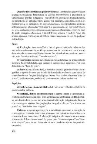 338 
Quadro das substâncias psicotrópicas: as substâncias que provocam 
alterações psíquicas denominam-se drogas psicotrópicas e encontram-se 
subdivididas em três espécies: a) psicolépticos, que são os tranquilizantes, 
os narcóticos, os entorpecentes, como, por exemplo, a morfina, o ópio, os 
barbitúricos e os calmantes; b) psicoanalépticos, os estimulantes, como as 
anfetaminas (as chamadas “bolinhas”), a cocaína etc.; c) psicodislépticos, 
ou seja, os alucinógenos, substâncias que causam alucinação, como é o caso 
do ácido lisérgico, a heroína e o álcool. Como se nota, o Código Penal não 
aborda apenas a embriaguez alcoólica, mas a decorrente do uso de qualquer 
outra droga. 
Fases 
a) Excitação: estado eufórico inicial provocado pela inibição dos 
mecanismos de autocensura. O agente torna-se inconveniente, perde a acui-dade 
visual e tem seu equilíbrio afetado. Em virtude de sua maior extrover-são, 
esta fase denomina-se “fase do macaco”. 
b) Depressão: passada a excitação inicial, estabelece-se uma confusão 
mental e há irritabilidade, que deixam o sujeito mais agressivo. Por isso, 
denomina-se “fase do leão”. 
c) Sono: na sua última fase, e somente quando grandes doses são in-geridas, 
o agente fica em um estado de dormência profunda, com perda do 
controle sobre as funções fisiológicas. Nesta fase, conhecida como “fase do 
porco”, evidentemente, o ébrio só pode cometer delitos omissivos. 
Espécies 
a) Embriaguez não acidental: subdivide-se em voluntária (dolosa ou 
intencional) e culposa. 
Voluntária, dolosa ou intencional: o agente ingere a substância al-coólica 
ou de efeitos análogos com a intenção de embriagar-se. Há, portan-to, 
um desejo de ingressar em um estado de alteração psíquica, daí falar-se 
em embriaguez dolosa. No jargão dos drogados, diz-se “vou tomar um 
porre” ou “vou fazer uma viagem”. 
Culposa: o agente quer ingerir a substância, mas sem a intenção de 
embriagar-se, contudo, isso vem a acontecer em virtude da imprudência de 
consu mir doses excessivas. A alteração psíquica não decorre de um com-portamento 
doloso, intencional, de quem quer “tomar um porre” ou “fazer 
uma viagem”, mas de um descuido, de uma conduta culposa, imprudente, 
excessiva. 
 