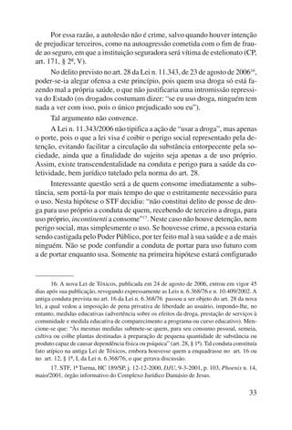 Por essa razão, a autolesão não é crime, salvo quando houver intenção 
de prejudicar terceiros, como na autoagressão cometida com o fim de frau-de 
ao seguro, em que a instituição seguradora será vítima de estelionato (CP, 
33 
art. 171, § 2º, V). 
No delito previsto no art. 28 da Lei n. 11.343, de 23 de agosto de 200616, 
poder-se-ia alegar ofensa a este princípio, pois quem usa droga só está fa-zendo 
mal a própria saúde, o que não justificaria uma intromissão repressi-va 
do Estado (os drogados costumam dizer: “se eu uso droga, ninguém tem 
nada a ver com isso, pois o único prejudicado sou eu”). 
Tal argumento não convence. 
A Lei n. 11.343/2006 não tipifica a ação de “usar a droga”, mas apenas 
o porte, pois o que a lei visa é coibir o perigo social representado pela de-tenção, 
evitando facilitar a circulação da substância entorpecente pela so-ciedade, 
ainda que a finalidade do sujeito seja apenas a de uso próprio. 
Assim, existe transcendentalidade na conduta e perigo para a saúde da co-letividade, 
bem jurídico tutelado pela norma do art. 28. 
Interessante questão será a de quem consome imediatamente a subs-tância, 
sem portá-la por mais tempo do que o estritamente necessário para 
o uso. Nesta hipótese o STF decidiu: “não constitui delito de posse de dro-ga 
para uso próprio a conduta de quem, recebendo de terceiro a droga, para 
uso próprio, incontinenti a consome”17. Neste caso não houve detenção, nem 
perigo social, mas simplesmente o uso. Se houvesse crime, a pessoa estaria 
sendo castigada pelo Poder Público, por ter feito mal à sua saúde e a de mais 
ninguém. Não se pode confundir a conduta de portar para uso futuro com 
a de portar enquanto usa. Somente na primeira hipótese estará configurado 
16. A nova Lei de Tóxicos, publicada em 24 de agosto de 2006, entrou em vigor 45 
dias após sua publicação, revogando expressamente as Leis n. 6.368/76 e n. 10.409/2002. A 
antiga conduta prevista no art. 16 da Lei n. 6.368/76 passou a ser objeto do art. 28 da nova 
lei, a qual vedou a imposição de pena privativa de liberdade ao usuário, impondo-lhe, no 
entanto, medidas educativas (advertência sobre os efeitos da droga, prestação de serviços à 
comunidade e medida educativa de comparecimento a programa ou curso educativo). Men-cione- 
se que: “Às mesmas medidas submete-se quem, para seu consumo pessoal, semeia, 
cultiva ou colhe plantas destinadas à preparação de pequena quantidade de substância ou 
produto capaz de causar dependência física ou psíquica” (art. 28, § 1º). Tal conduta constituía 
fato atípico na antiga Lei de Tóxicos, embora houvesse quem a enquadrasse no art. 16 ou 
no art. 12, § 1º, I, da Lei n. 6.368/76, o que gerava discussão. 
17. STF, 1ª Turma, HC 189/SP, j. 12-12-2000, DJU, 9-3-2001, p. 103, Phoenix n. 14, 
maio/2001, órgão informativo do Complexo Jurídico Damásio de Jesus. 
 