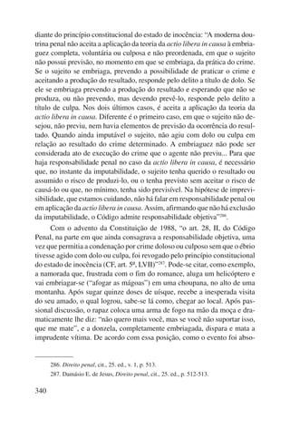 diante do princípio constitucional do estado de inocência: “A moderna dou-trina 
340 
penal não aceita a aplicação da teoria da actio libera in causa à embria-guez 
completa, voluntária ou culposa e não preordenada, em que o sujeito 
não possui previsão, no momento em que se embriaga, da prática do crime. 
Se o sujeito se embriaga, prevendo a possibilidade de praticar o crime e 
aceitando a produção do resultado, responde pelo delito a título de dolo. Se 
ele se embria ga prevendo a produção do resultado e esperando que não se 
produza, ou não prevendo, mas devendo prevê-lo, responde pelo delito a 
título de culpa. Nos dois últimos casos, é aceita a aplicação da teoria da 
actio libera in causa. Diferente é o primeiro caso, em que o sujeito não de-sejou, 
não previu, nem havia elementos de previsão da ocorrência do resul-tado. 
Quando ainda imputável o sujeito, não agiu com dolo ou culpa em 
relação ao resultado do crime determinado. A embriaguez não pode ser 
considerada ato de execução do crime que o agente não previu... Para que 
haja responsabilidade penal no caso da actio libera in causa, é necessário 
que, no instante da imputabilidade, o sujeito tenha querido o resultado ou 
assumido o risco de produzi-lo, ou o tenha previsto sem aceitar o risco de 
causá-lo ou que, no mínimo, tenha sido previsível. Na hipótese de imprevi-sibilidade, 
que estamos cuidando, não há falar em responsabilidade penal ou 
em aplicação da actio libera in causa. Assim, afirmando que não há exclusão 
da imputabilidade, o Código admite responsabilidade objetiva”286. 
Com o advento da Constituição de 1988, “o art. 28, II, do Código 
Penal, na parte em que ainda consagrava a responsabilidade objetiva, uma 
vez que permitia a condenação por crime doloso ou culposo sem que o ébrio 
tivesse agido com dolo ou culpa, foi revogado pelo princípio constitucional 
do estado de inocência (CF, art. 5º, LVII)”287. Pode-se citar, como exemplo, 
a namorada que, frustrada com o fim do romance, aluga um helicóptero e 
vai embriagar-se (“afogar as mágoas”) em uma choupana, no alto de uma 
montanha. Após sugar quinze doses de uísque, recebe a inesperada visita 
do seu amado, o qual logrou, sabe-se lá como, chegar ao local. Após pas-sional 
discussão, o rapaz coloca uma arma de fogo na mão da moça e dra-maticamente 
lhe diz: “não quero mais você, mas se você não suportar isso, 
que me mate”, e a donzela, completamente embriagada, dispara e mata a 
imprudente vítima. De acordo com essa posição, como o evento foi abso- 
286. Direito penal, cit., 25. ed., v. 1, p. 513. 
287. Damásio E. de Jesus, Direito penal, cit., 25. ed., p. 512-513. 
 