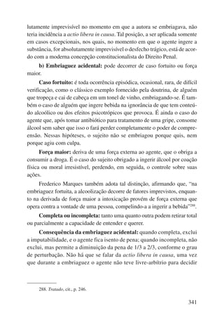 lutamente imprevisível no momento em que a autora se embriagava, não 
teria incidência a actio libera in causa. Tal posição, a ser aplicada somente 
em casos excepcionais, nos quais, no momento em que o agente ingere a 
substância, for absolutamente imprevisível o desfecho trágico, está de acor-do 
com a moderna concepção constitucionalista do Direito Penal. 
b) Embriaguez acidental: pode decorrer de caso fortuito ou força 
341 
maior. 
Caso fortuito: é toda ocorrência episódica, ocasional, rara, de difícil 
verificação, como o clássico exemplo fornecido pela doutrina, de alguém 
que tropeça e cai de cabeça em um tonel de vinho, embriagando-se. É tam-bém 
o caso de alguém que ingere bebida na ignorância de que tem conteú-do 
alcoólico ou dos efeitos psicotrópicos que provoca. É ainda o caso do 
agente que, após tomar antibiótico para tratamento de uma gripe, consome 
álcool sem saber que isso o fará perder completamente o poder de compre-ensão. 
Nessas hipóteses, o sujeito não se embriagou porque quis, nem 
porque agiu com culpa. 
Força maior: deriva de uma força externa ao agente, que o obriga a 
consumir a droga. É o caso do sujeito obrigado a ingerir álcool por coação 
física ou moral irresistível, perdendo, em seguida, o controle sobre suas 
ações. 
Frederico Marques também adota tal distinção, afirmando que, “na 
embriaguez fortuita, a alcoolização decorre de fatores imprevistos, enquan-to 
na derivada de força maior a intoxicação provém de força externa que 
opera contra a vontade de uma pessoa, compelindo-a a ingerir a bebida”288. 
Completa ou incompleta: tanto uma quanto outra podem retirar total 
ou parcialmente a capacidade de entender e querer. 
Consequência da embriaguez acidental: quando completa, exclui 
a imputabilidade, e o agente fica isento de pena; quando incompleta, não 
exclui, mas permite a diminuição da pena de 1/3 a 2/3, conforme o grau 
de perturbação. Não há que se falar da actio libera in causa, uma vez 
que durante a embriaguez o agente não teve livre-arbítrio para decidir 
288. Tratado, cit., p. 246. 
 