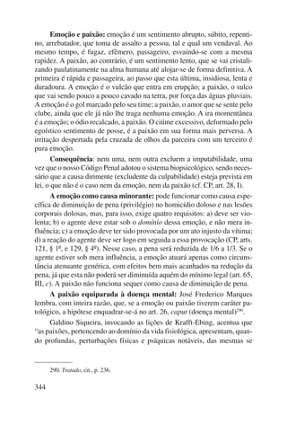 344 
Emoção e paixão: emoção é um sentimento abrupto, súbito, repenti-no, 
arrebatador, que toma de assalto a pessoa, tal e qual um vendaval. Ao 
mesmo tempo, é fugaz, efêmero, passageiro, esvaindo-se com a mesma 
rapidez. A paixão, ao contrário, é um sentimento lento, que se vai cristali-zando 
paulatinamente na alma humana até alojar-se de forma definitiva. A 
primeira é rápida e passageira, ao passo que esta última, insidiosa, lenta e 
duradoura. A emoção é o vulcão que entra em erupção; a paixão, o sulco 
que vai sendo pouco a pouco cavado na terra, por força das águas pluviais. 
A emoção é o gol marcado pelo seu time; a paixão, o amor que se sente pelo 
clube, ainda que ele já não lhe traga nenhuma emoção. A ira momentânea 
é a emoção; o ódio recalcado, a paixão. O ciúme excessivo, deformado pelo 
egoístico sentimento de posse, é a paixão em sua forma mais perversa. A 
irritação despertada pela cruzada de olhos da parceira com um terceiro é 
pura emoção. 
Consequência: nem uma, nem outra excluem a imputabilidade, uma 
vez que o nosso Código Penal adotou o sistema biopsicológico, sendo neces-sário 
que a causa dirimente (excludente da culpabilidade) esteja prevista em 
lei, o que não é o caso nem da emoção, nem da paixão (cf. CP, art. 28, I). 
A emoção como causa minorante: pode funcionar como causa espe-cífica 
de diminuição de pena (privilégio) no homicídio doloso e nas lesões 
corporais dolosas, mas, para isso, exige quatro requisitos: a) deve ser vio-lenta; 
b) o agente deve estar sob o domínio dessa emoção, e não mera in-fluência; 
c) a emoção deve ter sido provocada por um ato injusto da vítima; 
d) a reação do agente deve ser logo em seguida a essa provocação (CP, arts. 
121, § 1º, e 129, § 4º). Nesse caso, a pena será reduzida de 1/6 a 1/3. Se o 
agente estiver sob mera influência, a emoção atuará apenas como circuns-tância 
atenuante genérica, com efeitos bem mais acanhados na redução da 
pena, já que esta não poderá ser diminuída aquém do mínimo legal (art. 65, 
III, c). A paixão não funciona sequer como causa de diminuição de pena. 
A paixão equiparada à doença mental: José Frederico Marques 
lembra, com inteira razão, que, se a emoção ou paixão tiverem caráter pa-tológico, 
a hipótese enquadrar-se-á no art. 26, caput (doença mental)290. 
Galdino Siqueira, invocando as lições de Krafft-Ebing, acentua que 
“as paixões, pertencendo ao domínio da vida fisiológica, apresentam, quan-do 
profundas, perturbações físicas e psíquicas notáveis, das mesmas se 
290. Tratado, cit., p. 236. 
 