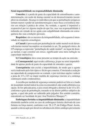 Semi-imputabilidade ou responsabilidade diminuída 
346 
Conceito: é a perda de parte da capacidade de entendimento e auto-determinação, 
em razão de doença mental ou de desenvolvimento incom-pleto 
ou retardado. Alcança os indivíduos em que as perturbações psíquicas 
tornam menor o poder de autodeterminação e mais fraca a resistência inte-rior 
em relação à prática do crime. Na verdade, o agente é imputável e 
responsável por ter alguma noção do que faz, mas sua responsabilidade é 
reduzida em virtude de ter agido com culpabilidade diminuída em conse-quência 
das suas condições pessoais. 
Requisitos: são os mesmos da inimputabilidade, salvo quanto à inten-sidade 
no requisito cronológico. 
a) Causal: é provocada por perturbação de saúde mental ou de desen-volvimento 
mental incompleto ou retardado (o art. 26, parágrafo único, do 
CP emprega a expressão “perturbação de saúde mental”, no lugar de doen-ça 
mental, o que constitui um minus, significando uma mera turbação na 
capacidade intelectiva). 
b) Cronológico: deve estar presente ao tempo da ação ou omissão. 
c) Consequencial: aqui reside a diferença, já que na semi-imputabili-dade 
há apenas perda de parte da capacidade de entender e querer. 
Consequência: não exclui a imputabilidade, de modo que o agente 
será condenado pelo fato típico e ilícito que cometeu. Constatada a redução 
na capacidade de compreensão ou vontade, o juiz terá duas opções: reduzir 
a pena de 1/3 a 2/3 ou impor medida de segurança (mesmo aí a sentença 
continuará sendo condenatória). 
A escolha por medida de segurança somente poderá ser feita se o laudo 
de insanidade mental indicá-la como recomendável, não sendo arbi trária essa 
opção. Se for aplicada pena, o juiz estará obrigado a diminuí-la de 1/3 a 2/3, 
conforme o grau de perturbação, tratando-se de direito público subjetivo do 
agente, o qual não pode ser subtraído pelo julgador. Em sentido contrário, 
entendendo ser faculdade do juiz: José Frederico Marques294. 
Embriaguez fortuita e a imputabilidade diminuída: a imputabi lidade 
diminuída também existe no caso de embriaguez fortuita (derivada de caso 
fortuito ou força maior), conforme o art. 28, § 2º, do Código Penal. Assim, 
quando a intoxicação por álcool ou substância de efeitos análogos prove niente 
294. Tratado, cit., p. 253. 
 