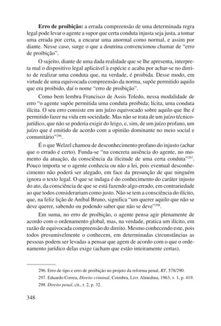 348 
Erro de proibição: a errada compreensão de uma determinada regra 
legal pode levar o agente a supor que certa conduta injusta seja justa, a tomar 
uma errada por certa, a encarar uma anormal como normal, e assim por 
diante. Nesse caso, surge o que a doutrina convencionou chamar de “erro 
de proibição”. 
O sujeito, diante de uma dada realidade que se lhe apresenta, interpre-ta 
mal o dispositivo legal aplicável à espécie e acaba por achar-se no direi-to 
de realizar uma conduta que, na verdade, é proibida. Desse modo, em 
virtude de uma equivocada compreensão da norma, supõe permitido aquilo 
que era proibido, daí o nome “erro de proibição”. 
Como bem lembra Francisco de Assis Toledo, nessa modalidade de 
erro “o agente supõe permitida uma conduta proibida; lícita, uma conduta 
ilícita. O seu erro consiste em um juízo equivocado sobre aquilo que lhe é 
permitido fazer na vida em sociedade. Mas não se trata de um juízo técnico-jurídico, 
que não se poderia exigir do leigo, e, sim, de um juízo profano, um 
juízo que é emitido de acordo com a opinião dominante no meio social e 
comunitário”296. 
É o que Welzel chamou de desconhecimento profano do injusto (achar 
que o errado é certo). Funda-se “na concreta ausência do agente, no mo-mento 
da atuação, da consciência da ilicitude de uma certa conduta”297. 
Pouco importa se o agente conhecia ou não a lei, pois eventual desconhe-cimento 
não poderá ser alegado, em face da presunção de que ninguém 
ignora o texto legal. O que se indaga é do conhecimento do caráter injusto 
do ato, da consciência de que se está fazendo algo errado, em contrariedade 
ao que todos considerariam como justo. Não se tem a cons ciência do ilícito, 
que, na feliz lição de Aníbal Bruno, significa “um querer aquilo que não se 
deve querer, sabendo ou podendo saber que não se deve”298. 
Em suma, no erro de proibição, o agente pensa agir plenamente de 
acordo com o ordenamento global, mas, na verdade, pratica um ilícito, em 
razão de equivocada compreensão do direito. Mesmo conhecendo este, pois 
todos presumivelmente o conhecem, em determinadas circunstâncias as 
pessoas podem ser levadas a pensar que agem de acordo com o que o orde-namento 
jurídico delas exige (acham que estão inteiramente certas). 
296. Erro de tipo e erro de proibição no projeto da reforma penal, RT, 578/290. 
297. Eduardo Correa, Direito criminal, Coimbra, Livr. Almedina, 1963, v. 1, p. 419. 
298. Direito penal, cit., t. 2, p. 32. 
 