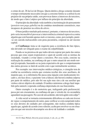 o crime do art. 28 da Lei de Drogas. Quem detém a droga somente durante 
o tempo estritamente necessário em que a consome limita-se a utilizá-la em 
prejuízo de sua própria saúde, sem provocar danos a interesses de terceiros, 
de modo que o fato é atípico por influxo do princípio da alteridade. 
34 
O princípio da alteridade veda também a incriminação do pensamento 
(pensiero non paga gabella) ou de condutas moralmente censuráveis, mas 
incapazes de penetrar na esfera do altero. 
O bem jurídico tutelado pela norma é, portanto, o interesse de terceiros, 
pois seria inconcebível provocar a interveniência criminal repressiva contra 
alguém que está fazendo apenas mal a si mesmo, como, por exemplo, punir- 
-se um suicida malsucedido com pena pecuniária, corporal ou até mesmo 
capital. 
c) Confiança: trata-se de requisito para a existência do fato típico, 
não devendo ser relegado para o exame da culpabilidade. 
Funda-se na premissa de que todos devem esperar por parte das outras 
pessoas que estas sejam responsáveis e ajam de acordo com as normas da 
sociedade, visando a evitar danos a terceiros. Por essa razão, consiste na 
realização da conduta, na confiança de que o outro atuará de um modo nor-mal 
já esperado, baseando-se na justa expectativa de que o comportamento 
das outras pessoas se dará de acordo com o que normalmente acontece. 
Por exemplo: nas intervenções médico-cirúrgicas, o cirurgião tem de 
confiar na assistência correta que costuma receber dos seus auxiliares, de 
maneira que, se a enfermeira lhe passa uma injeção com medicamento tro-cado 
e, em face disso, o paciente vem a falecer, não haverá conduta culposa 
por parte do médico, pois não foi sua ação mas sim a de sua auxiliar que 
violou o dever objetivo de cuidado. O médico ministrou a droga fatal impe-lido 
pela natural e esperada confiança depositada em sua funcionária. 
Outro exemplo é o do motorista que, trafegando pela preferencial, 
passa por um cruzamento, na confiança de que o veículo da via secundária 
aguardará sua passagem. No caso de um acidente, não terá agido com culpa18. 
A vida social se tornaria extremamente dificultosa se cada um tivesse 
de vigiar o comportamento do outro, para verificar se está cumprindo todos 
os seus deveres de cuidado; por conseguinte, não realiza conduta típica 
aquele que, agindo de acordo com o direito, acaba por envolver-se em situa-ção 
em que um terceiro descumpriu seu dever de lealdade e cuidado. 
18. Cf. Hans Welzel, Derecho penal alemán, 4. ed., cit., p. 159. 
 