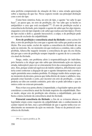 uma perfeita compreensão da situação de fato e uma errada apreciação 
sobre a injustiça do que faz. Nesse aspecto reside sua principal distinção 
com o erro de tipo. 
350 
Como bem sintetiza Asúa, no erro de tipo, o agente “no sabe lo que 
hace”, ao passo que, no erro de proibição, ele “no sabe que su hecho es 
antijurídico o cree que está exculpado”299. O erro de proibição exclui a 
consciência da ilicitude, pois impede o agente de saber que faz algo injusto, 
enquanto o erro de tipo impede-o de saber que realiza um fato típico. O erro 
de tipo exclui o dolo e, quando inescusável, a culpa; o de proibição pode 
ser causa de exclusão da culpabilidade. 
Erro de proibição e consciência atual da ilicitude: como acima foi 
dito, o erro de proibição faz com que o agente não saiba que pratica um ato 
ilícito. Por essa razão, exclui do sujeito a consciência da ilicitude de sua 
ação ou omissão. Se, no momento em que realizava a conduta, não a sabia 
proibida, faltava-lhe naquele instante a consciência de que ela era ilícita, 
daí por que o erro de proibição sempre impedir o agente de ter a consciên-cia 
atual da ilicitude. 
Surge, então, um problema afeto à responsabilização do indivíduo, 
pois bastaria a ele alegar que não sabia que determinada ação era injusta, 
errada, indesejável, para ver-se cinicamente livre das consequências de seus 
atos. Sim, porque sendo tal equívoco de índole subjetiva, dificilmente o juiz 
teria como contestar a alegação de que o agente interpretou mal a norma e 
supôs permitida uma conduta proibida. O cônjuge traído diria sempre que, 
no momento da desonra, pensou que tinha direito de matar o adúltero, ima-ginando 
estar fazendo o certo, por incorrer em erro de proibição... e nada 
poderia ser dito em sentido contrário, pois não se pode adivinhar o que os 
outros estão ou estavam pensando. 
Para evitar essa porta aberta à impunidade, o legislador optou por não 
considerar a consciência atual da ilicitude requisito da culpabilidade. Des-se 
modo, alegar erro de proibição não elimina a culpabilidade, pois não 
basta a mera exclusão da consciência atual da ilicitude. 
Potencial consciência da ilicitude: a fim de se evitarem abusos, o 
legislador erigiu como requisito da culpabilidade não o conhecimento do 
caráter injusto do fato, mas a possibilidade de que o agente tenha esse co-nhecimento 
no momento da ação ou omissão. Trata-se da potencial cons-ciência 
da ilicitude. 
299. La ceguera jurídica, p. 26. 
 