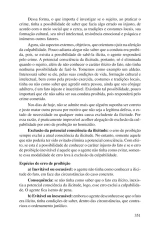 Dessa forma, o que importa é investigar se o sujeito, ao praticar o 
crime, tinha a possibilidade de saber que fazia algo errado ou injusto, de 
acordo com o meio social que o cerca, as tradições e costumes locais, sua 
formação cultural, seu nível intelectual, resistência emocional e psíquica e 
inúmeros outros fatores. 
Agora, são aspectos externos, objetivos, que orientam o juiz na aferição 
da culpabilidade. Pouco adianta alegar não saber que a conduta era proibi-da, 
pois, se existia a possibilidade de sabê-la ilícita, o agente responderá 
pelo crime. A potencial consciência da ilicitude, portanto, só é eliminada 
quando o sujeito, além de não conhecer o caráter ilícito do fato, não tinha 
nenhuma possibilidade de fazê-lo. Tomemos como exemplo um aldeão. 
Interessará saber se ele, pelas suas condições de vida, formação cultural e 
intelectual, bem como pela pressão exercida, costumes e tradições locais, 
tinha ou não como saber que agredir outra pessoa, ainda que seu cônjuge 
adúltero, é um fato injusto e inaceitável. Existindo tal possibilidade, pouco 
importará que ele não sabia ser sua conduta proibida, pois responderá pelo 
crime cometido. 
Nos dias de hoje, não se admite mais que alguém suponha ser correto 
e justo matar outra pessoa por motivo que não seja a legítima defesa, o es-tado 
de necessidade ou qualquer outra causa excludente da ilicitude. Por 
essa razão, é praticamente impossível acolher alegação de exclusão da cul-pabilidade 
351 
por erro de proibição no homicídio. 
Exclusão da potencial consciência da ilicitude: o erro de proibição 
sempre exclui a atual consciência da ilicitude. No entanto, somente aquele 
que não poderia ter sido evitado elimina a potencial consciência. Com efei-to, 
se esta é a possibilidade de conhecer o caráter injusto do fato e se o erro 
de proibição inevitável é aquele que o agente não tinha como evitar, somen-te 
essa modalidade de erro leva à exclusão da culpabilidade. 
Espécies de erro de proibição 
a) Inevitável ou escusável: o agente não tinha como conhecer a ilici-tude 
do fato, em face das circunstâncias do caso concreto. 
Consequência: se não tinha como saber que o fato era ilícito, inexis-tia 
a potencial consciência da ilicitude, logo, esse erro exclui a culpabilida-de. 
O agente fica isento de pena. 
b) Evitável ou inescusável: embora o agente desconhecesse que o fato 
era ilícito, tinha condições de saber, dentro das circunstâncias, que contra-riava 
o ordenamento jurídico. 
 