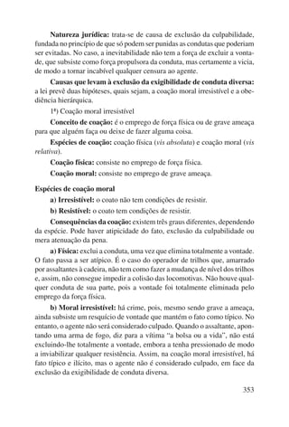 Natureza jurídica: trata-se de causa de exclusão da culpabilidade, 
fundada no princípio de que só podem ser punidas as condutas que poderiam 
ser evitadas. No caso, a inevitabilidade não tem a força de excluir a vonta-de, 
que subsiste como força propulsora da conduta, mas certamente a vicia, 
353 
de modo a tornar incabível qualquer censura ao agente. 
Causas que levam à exclusão da exigibilidade de conduta diversa: 
a lei prevê duas hipóteses, quais sejam, a coação moral irresistível e a obe-diência 
hierárquica. 
1ª) Coação moral irresistível 
Conceito de coação: é o emprego de força física ou de grave ameaça 
para que alguém faça ou deixe de fazer alguma coisa. 
Espécies de coação: coação física (vis absoluta) e coação moral (vis 
relativa). 
Coação física: consiste no emprego de força física. 
Coação moral: consiste no emprego de grave ameaça. 
Espécies de coação moral 
a) Irresistível: o coato não tem condições de resistir. 
b) Resistível: o coato tem condições de resistir. 
Consequências da coação: existem três graus diferentes, dependendo 
da espécie. Pode haver atipicidade do fato, exclusão da culpabilidade ou 
mera atenuação da pena. 
a) Física: exclui a conduta, uma vez que elimina totalmente a vontade. 
O fato passa a ser atípico. É o caso do operador de trilhos que, amarrado 
por assaltantes à cadeira, não tem como fazer a mudança de nível dos trilhos 
e, assim, não consegue impedir a colisão das locomotivas. Não houve qual-quer 
conduta de sua parte, pois a vontade foi totalmente eliminada pelo 
emprego da força física. 
b) Moral irresistível: há crime, pois, mesmo sendo grave a ameaça, 
ainda subsiste um resquício de vontade que mantém o fato como típico. No 
entanto, o agente não será considerado culpado. Quando o assaltante, apon-tando 
uma arma de fogo, diz para a vítima “a bolsa ou a vida”, não está 
excluindo-lhe totalmente a vontade, embora a tenha pressionado de modo 
a inviabilizar qualquer resistência. Assim, na coação moral irresistível, há 
fato típico e ilícito, mas o agente não é considerado culpado, em face da 
exclusão da exigibilidade de conduta diversa. 
 