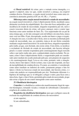 354 
c) Moral resistível: há crime, pois a vontade restou intangida, e o 
agente é culpável, uma vez que, sendo resistível a ameaça, era exigível 
conduta diversa. Entretanto, a coação moral resistível atua como uma cir-cunstância 
atenuante genérica (CP, art. 65, III, c, 1ª parte). 
Diferença entre coação moral irresistível e estado de necessidade: 
na coação moral irresistível, o fato é objetivamente ilícito, incidindo causa 
dirimente (exclusão da culpabilidade). Se o fato não fosse antijurídico, por 
incidência do estado de necessidade, ninguém responderia por ele, nem o 
coacto (executor direto do crime, sob grave ameaça), nem o coator (que 
funciona como autor mediato do fato). Ex.: Um sequestrador diz ao pai de 
uma criança que, se ele não conseguir cem mil dólares em uma hora, nunca 
mais verá seu filho. O pai, desesperado, assalta um banco e paga o resgate. 
A situação (no caso, o assalto) não é lícita, nem se encontra acobertada pelo 
estado de necessidade, mas, ao contrário, trata-se de um ilícito cometido 
mediante coação moral irresistível. Se assim não fosse, ninguém responderia 
pelo roubo, já que, sem ilicitude, não existe crime. Com efeito, se incidisse 
a excludente de ilicitude do estado de necessidade, não haveria infração 
penal e o coator somente responderia pelo constrangimento ilegal exercido 
sobre o pai (pelo roubo não, pois a antijuricidade estaria excluída). No en-tanto, 
como o fato é objetivamente ilícito, o sequestrador pode ser conside-rado 
autor mediato do assalto praticado pelo pai, sem prejuízo do sequestro 
e do constrangimento ilegal. Leva-se em conta, portanto, toda a situação. 
Assim, houve fato típico e ilícito (crime), mas o pai não responde, em face 
da inexigibilidade de conduta diversa. O coator, ao contrário, é considerado 
como autor (mediato ou indireto) do roubo, justamente porque o fato foi 
típico e ilícito (se houvesse estado de necessidade, não haveria crime, e o 
coator não poderia ser responsabilizado por ele). Totalmente diferente é a 
hipótese do náufrago que se vê obrigado a afogar o outro, para ficar com a 
única boia. Aqui, o fato é lícito, permitido pelo estado de necessidade, já que 
não existe a figura de um coator interagindo como autor mediato. 
2ª) Obediência hierárquica 
Conceito: é a obediência a ordem não manifestamente ilegal de supe-rior 
hierárquico, tornando viciada a vontade do subordinado e afastando a 
exigência de conduta diversa. 
Requisitos da obediência hierárquica: para que configure causa de 
exclusão da exigibilidade de conduta diversa são necessários: 
a) um superior; 
b) um subordinado; 
 