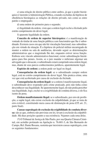c) uma relação de direito público entre ambos, já que o poder hierár-quico 
é inerente à Administração Pública, estando excluídas da hipótese de 
obediência hierárquica as relações de direito privado, tais como as entre 
patrão e empregado; 
d) uma ordem do primeiro para o segundo; 
e) ilegalidade da ordem, visto que a ordem legal exclui a ilicitude pelo 
355 
estrito cumprimento do dever legal; 
f) aparente legalidade da ordem. 
Conceito de ordem de superior hierárquico: é a manifestação de 
vontade do titular de uma função pública a um funcionário que lhe é subor-dinado. 
Existem casos em que não há vinculação funcional, mas subordina-ção 
em virtude da situação. É a hipótese do policial militar encarregado de 
manter a ordem na sala de audiências, devendo seguir as determinações 
administrativas que o magistrado lhe der, enquanto estiver nessa função. 
Embora sem vínculo administrativo-funcional, existe subordinação hierár-quica 
para fins penais. Assim, se o juiz mandar o miliciano algemar um 
advogado que o desacate, o subordinado estará cumprindo uma ordem ilegal, 
mas, diante de seus parcos conhecimentos jurídicos, aparentemente legal. 
Espécies de ordem: a ordem pode ser legal ou ilegal. 
Consequências da ordem legal: se o subordinado cumpre ordem 
legal, está no estrito cumprimento do dever legal. Não pratica crime, uma 
vez que está acobertado por causa de exclusão da ilicitude. 
Consequências da ordem ilegal: se a ordem é manifestamente ilegal, 
o subordinado deve responder pelo crime praticado, pois não tinha como 
desconhecer sua ilegalidade. Se aparentemente legal, ele não podia perceber 
sua ilegalidade, logo, exclui-se a exigibilidade de conduta diversa, e ele fica 
isento de pena. 
Ordem manifestamente ilegal: se o subordinado, por erro de proibi-ção, 
a supõe legal, não existe exclusão da culpabilidade, já que se trata de 
erro evitável, constituindo mera causa de diminuição de pena (CP, art. 21, 
parte final). 
Causas supralegais de exclusão da exigibilidade de conduta diver-sa: 
são as que, embora não previstas em lei, levam à exclusão da culpabili-dade. 
Há duas posições quanto a sua existência. Vejamos cada uma delas. 
1ª) O Tribunal de Justiça de São Paulo, por sua Quarta Câmara Crimi-nal, 
em acórdão prolatado na Apelação n. 76.681-3, de São Bernardo do 
Campo, Rel. Dante Busana, sustenta que inexistem causas supralegais, com 
os seguintes fundamentos: 
 