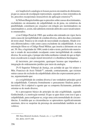 356 
a) é inaplicável a analogia in bonam partem em matéria de dirimentes, 
já que as causas de exculpação representam, segundo a clara sistemática da 
lei, preceitos excepcionais insuscetíveis de aplicação extensiva300; 
b) Nélson Hungria lembra que os preceitos sobre causas descri minantes, 
excludentes ou atenuantes de culpabilidade ou de pena, ou extintivas da 
punibilidade, constituem jus singulare em relação aos incri minadores ou 
sancionadores e, assim, não admitem extensão além dos casos taxativamen-te 
enumerados; 
c) no Código Penal de 1969, que acabou não entrando em vigor, havia 
outra causa de inexigibilidade de conduta diversa, além das duas constantes 
do texto atual. Tratava-se do estado de necessidade exculpante, filiado à te-oria 
diferenciadora e tido como causa excludente da culpabilidade. A essa 
orientação filiou-se o Código Penal Militar, que inseriu a dirimente em seu 
art. 39. Ora, o legislador de 1984, tendo à mão o texto, preferiu não mencio-nar 
o estado de necessidade exculpante como inexigibilidade de conduta 
diversa. Se assim agiu, é porque não tinha nenhuma vontade de que as hipó-teses 
excedessem à coação moral irresistível e à obediência hierárquica; 
d) inexistem, por conseguinte, quaisquer lacunas que imponham a 
integração do ordenamento jurídico por meio da analogia. 
2ª) O Superior Tribunal de Justiça, em acórdão de que foi relator o 
Min. Francisco de Assis Toledo301, entende, contrariamente, que existem 
outras causas de exclusão da culpabilidade além das expressamente previs-tas, 
argumentando que: 
a) a exigibilidade de conduta diversa é um verdadeiro princípio geral 
da culpabilidade. Contraria frontalmente o pensamento finalista punir o 
inevitável. Só é culpável o agente que se comporta ilicitamente, podendo 
orientar-se de modo diverso; 
b) o pressuposto básico do princípio da não exigibilidade, segundo 
Goldschmidt, é a motivação normal. O que se quer dizer com isso é que a 
culpabilidade, para configurar-se, exige uma certa normalidade de circuns-tâncias. 
À medida que as circunstâncias se apresentem significativamente 
anormais, deve-se suspeitar da presença da anormalidade também no ato 
volitivo; 
300. Hans-Heinrich Jescheck, Tratado, cit., v. 1, p. 687-688. 
301. RSTJ, 15/377-389. 
 