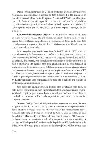 358 
Dessa forma, superados os 2 (dois) primeiros quesitos obrigatórios, 
relativos à materia lidade e autoria do fato (incisos I e II), passa-se ao 
quesito relativo à absolvição do agente. Assim, o CPP não mais faz qual-quer 
referência ao quesito específico da causa excludente da culpabilida-de, 
refererindo-se genericamente à absolvição do agente, ao contrário do 
que dispunha o antigo art. 484, III, o qual fazia expressa menção às ex-cludentes. 
Responsabilidade penal objetiva: é inadmissível, salvo na hipótese 
da actio libera in causa. Haverá responsabilidade objetiva sempre que o 
agente for considerado culpado, sem a comprovação de ter agido com dolo 
ou culpa ou sem o preenchimento dos requisitos da culpabilidade, apenas 
por ter causado o resultado. 
À luz do princípio do estado de inocência (CF, art. 5º, LVII), cabe ao 
acusador o ônus de demonstrar a ocorrência do fato, seu nexo causal com 
o resultado naturalístico (quando houver), ter o agente concorrido com dolo 
ou culpa e, finalmente, sua capacidade de entender o caráter criminoso do 
fato e orientar-se de acordo com esse entendimento, a possibilidade de 
conhecimento do injusto e a exigibilidade de uma conduta diversa diante 
das circunstâncias concretas. A quem acusa impõe-se o ônus de provar (CPP, 
art. 156, com a redação determinada pela Lei n. 11.690, de 9 de junho de 
2008). A presunção que existe em Direito Penal é a da inocência (CF, art. 
5º, LVII: “ninguém será considerado culpado até o trânsito em julgado de 
sentença penal condenatória”). 
Nos casos em que alguém seja punido sem ter atuado com dolo, ou 
pelo menos com culpa, ou sem culpabilidade, tem-se a denominada respon-sabilidade 
objetiva, para a qual basta a simples ocorrência de um fato ou 
resultado perturbador ou lesivo a bens jurídicos para que se responsabilize 
o agente causador. 
O nosso Código Penal, de feição finalista, como comprovam diversos 
artigos (18, I e II, 19, 20, 21, 29, § 2º etc.), não acolhe a responsabilidade 
penal objetiva, à exceção da actio libera in causa. Tal entendimento é refe-rendado 
pelo próprio Superior Tribunal de Justiça, cujo acórdão, no qual 
foi relator o Ministro Cernicchiaro, denota essa tendência: “O fato crime 
reclama conduta e resultado. Analisados do ponto de vista normativo. A 
responsabilidade penal (Constituição da República e Código Penal) é sub-jetiva. 
Não há espaço para a responsabilidade objetiva. Muito menos para 
 