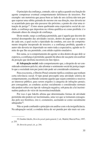 O princípio da confiança, contudo, não se aplica quando era função do 
agente compensar eventual comportamento defeituoso de terceiros. Por 
exemplo: um motorista que passa bem ao lado de um ciclista não tem por 
que esperar uma súbita guinada do mesmo em sua direção, mas deveria ter 
se acautelado para que não passasse tão próximo, a ponto de criar uma si-tuação 
de perigo19. Como atuou quebrando uma expectativa social de cui-dado, 
a confiança que depositou na vítima qualifica-se como proibida: é o 
35 
chamado abuso da situação de confiança. 
Deste modo, surge a confiança permitida, que é aquela que decorre do 
normal desempenho das atividades sociais, dentro do papel que se espera 
de cada um, a qual exclui a tipicidade da conduta, em caso de comporta-mento 
irregular inesperado de terceiro; e a confiança proibida, quando o 
autor não deveria ter depositado no outro toda a expectativa, agindo no li-mite 
do que lhe era permitido, com nítido espírito emulativo. 
Em suma, se o comportamento do agente se deu dentro do que dele se 
esperava, a confiança é permitida; quando há abuso de sua parte em usufruir 
da posição que desfruta incorrerá em fato típico. 
d) Adequação social: todo comportamento que, a despeito de ser con-siderado 
criminoso pela lei, não afrontar o sentimento social de justiça (aqui-lo 
que a sociedade tem por justo) não pode ser considerado criminoso. 
Para essa teoria, o Direito Penal somente tipifica condutas que tenham 
certa relevância social. O tipo penal pressupõe uma atividade seletiva de 
comportamento, escolhendo somente aqueles que sejam contrários e nocivos 
ao interesse público, para serem erigidos à categoria de infrações penais; 
por conseguinte, as condutas aceitas socialmente e consideradas normais 
não podem sofrer este tipo de valoração negativa, sob pena de a lei incrimi-nadora 
padecer do vício de inconstitucionalidade. 
Por isso é que Jakobs afirma que determinadas formas de atividade 
permitida não podem ser incriminadas, uma vez que se tornaram consagra-das 
pelo uso histórico, isto é, costumeiro, aceitando-se como socialmente 
adequadas20. 
Não se pode confundir o princípio em análise com o da insignificância. 
Na adequação social, a conduta deixa de ser punida por não mais ser con- 
19. Gunther Jakobs, Derecho penal; parte general, 2. ed., Madrid, Marcial Pons, 1997, 
p. 255. 
20. Derecho penal, cit., p. 244. 
 