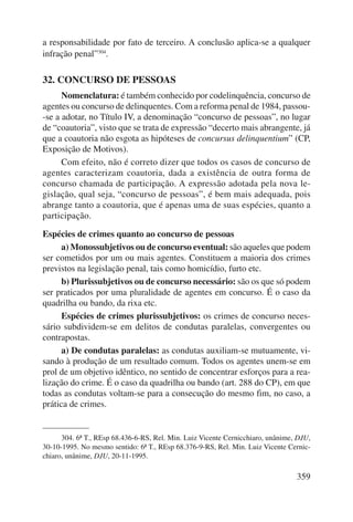 a responsabilidade por fato de terceiro. A conclusão aplica-se a qualquer 
infração penal”304. 
359 
32. CONCURSO DE PESSOAS 
Nomenclatura: é também conhecido por codelinquência, concurso de 
agentes ou concurso de delinquentes. Com a reforma penal de 1984, passou- 
-se a adotar, no Título IV, a denominação “concurso de pessoas”, no lugar 
de “coautoria”, visto que se trata de expressão “decerto mais abrangente, já 
que a coautoria não esgota as hipóteses de concursus delin quentium” (CP, 
Exposição de Motivos). 
Com efeito, não é correto dizer que todos os casos de concurso de 
agentes caracterizam coautoria, dada a existência de outra forma de 
concurso chamada de participação. A expressão adotada pela nova le-gislação, 
qual seja, “concurso de pessoas”, é bem mais adequada, pois 
abrange tanto a coautoria, que é apenas uma de suas espécies, quanto a 
participação. 
Espécies de crimes quanto ao concurso de pessoas 
a) Monossubjetivos ou de concurso eventual: são aqueles que podem 
ser cometidos por um ou mais agentes. Constituem a maioria dos crimes 
previstos na legislação penal, tais como homicídio, furto etc. 
b) Plurissubjetivos ou de concurso necessário: são os que só podem 
ser praticados por uma pluralidade de agentes em concurso. É o caso da 
quadrilha ou bando, da rixa etc. 
Espécies de crimes plurissubjetivos: os crimes de concurso neces-sário 
subdividem-se em delitos de condutas paralelas, convergentes ou 
contrapostas. 
a) De condutas paralelas: as condutas auxiliam-se mutuamente, vi-sando 
à produção de um resultado comum. Todos os agentes unem-se em 
prol de um objetivo idêntico, no sentido de concentrar esforços para a rea-lização 
do crime. É o caso da quadrilha ou bando (art. 288 do CP), em que 
todas as condutas voltam-se para a consecução do mesmo fim, no caso, a 
prática de crimes. 
304. 6ª T., REsp 68.436-6-RS, Rel. Min. Luiz Vicente Cernicchiaro, unânime, DJU, 
30-10-1995. No mesmo sentido: 6ª T., REsp 68.376-9-RS, Rel. Min. Luiz Vicente Cernic-chiaro, 
unânime, DJU, 20-11-1995. 
 