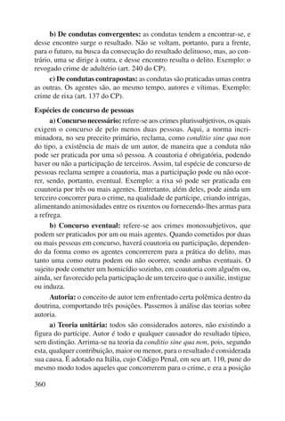 360 
b) De condutas convergentes: as condutas tendem a encontrar-se, e 
desse encontro surge o resultado. Não se voltam, portanto, para a frente, 
para o futuro, na busca da consecução do resultado delituoso, mas, ao con-trário, 
uma se dirige à outra, e desse encontro resulta o delito. Exemplo: o 
revogado crime de adultério (art. 240 do CP). 
c) De condutas contrapostas: as condutas são praticadas umas contra 
as outras. Os agentes são, ao mesmo tempo, autores e vítimas. Exemplo: 
crime de rixa (art. 137 do CP). 
Espécies de concurso de pessoas 
a) Concurso necessário: refere-se aos crimes plurissubjetivos, os quais 
exigem o concurso de pelo menos duas pessoas. Aqui, a norma incri-minadora, 
no seu preceito primário, reclama, como conditio sine qua non 
do tipo, a existência de mais de um autor, de maneira que a conduta não 
pode ser praticada por uma só pessoa. A coautoria é obrigatória, podendo 
haver ou não a participação de terceiros. Assim, tal espécie de concurso de 
pessoas reclama sempre a coautoria, mas a participação pode ou não ocor-rer, 
sendo, portanto, eventual. Exemplo: a rixa só pode ser praticada em 
coautoria por três ou mais agentes. Entretanto, além deles, pode ainda um 
terceiro concorrer para o crime, na qualidade de partícipe, criando intrigas, 
alimentando animosidades entre os rixentos ou fornecendo-lhes armas para 
a refrega. 
b) Concurso eventual: refere-se aos crimes monossubjetivos, que 
podem ser praticados por um ou mais agentes. Quando cometidos por duas 
ou mais pessoas em concurso, haverá coautoria ou participação, dependen-do 
da forma como os agentes concorrerem para a prática do delito, mas 
tanto uma como outra podem ou não ocorrer, sendo ambas eventuais. O 
sujeito pode cometer um homicídio sozinho, em coautoria com alguém ou, 
ainda, ser favorecido pela participação de um terceiro que o auxilie, instigue 
ou induza. 
Autoria: o conceito de autor tem enfrentado certa polêmica dentro da 
doutrina, comportando três posições. Passemos à análise das teorias sobre 
autoria. 
a) Teoria unitária: todos são considerados autores, não existindo a 
figura do partícipe. Autor é todo e qualquer causador do resultado típico, 
sem distinção. Arrima-se na teoria da conditio sine qua non, pois, segundo 
esta, qualquer contribuição, maior ou menor, para o resultado é considerada 
sua causa. É adotado na Itália, cujo Código Penal, em seu art. 110, pune do 
mesmo modo todos aqueles que concorrerem para o crime, e era a posição 
 