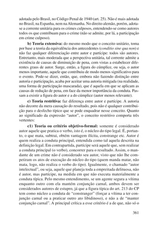 adotada pelo Brasil, no Código Penal de 1940 (art. 25). Não é mais adotada 
no Brasil, na Espanha, nem na Alemanha. No direito alemão, porém, adota-se 
a corrente unitária para os crimes culposos, entendendo-se como autores 
todos os que contribuam para o crime (não se admite, por lá, a participação 
em crime culposo). 
b) Teoria extensiva: do mesmo modo que o conceito unitário, toma 
por base a teoria da equivalência dos antecedentes (conditio sine qua non) e 
não faz qualquer diferenciação entre autor e partícipe: todos são autores. 
Entretanto, mais moderada que a perspectiva unitária, tal corrente admite a 
existência de causas de diminuição de pena, com vistas a estabelecer dife-rentes 
graus de autor. Surge, então, a figura do cúmplice, ou seja, o autor 
menos importante, aquele que contribuiu de modo menos significativo para 
o evento. Pode-se dizer, então, que, embora não fazendo distinção entre 
autoria e participação, acaba por aceitar uma autoria mitigada (na realidade, 
uma forma de participação mascarada), que é aquela em que se aplicam as 
causas de redução de pena, em face da menor importância da conduta. Pas-sam 
a existir a figura do autor e a do cúmplice (autor menos relevante). 
c) Teoria restritiva: faz diferença entre autor e partícipe. A autoria 
não decorre da mera causação do resultado, pois não é qualquer contribui-ção 
para o desfecho típico que se pode enquadrar nesse conceito. Quanto 
ao significado da expressão “autor”, o conceito restritivo comporta três 
vertentes: 
c1) Teoria ou critério objetivo-formal: somente é considerado 
autor aquele que pratica o verbo, isto é, o núcleo do tipo legal. É, portan-to, 
o que mata, subtrai, obtém vantagem ilícita, constrange etc. Autor é 
quem realiza a conduta principal, entendida como tal aquela descrita na 
definição legal. Em contrapartida, partícipe será aquele que, sem realizar 
a conduta principal (o verbo), concorrer para o resultado. Assim, o man-dante 
de um crime não é considerado seu autor, visto que não lhe com-petiram 
os atos de execução do núcleo do tipo (quem manda matar, não 
mata, logo, não realiza o verbo do tipo). Igualmente, o chamado “autor 
intelectual”, ou seja, aquele que planeja toda a empreitada delituosa, não 
é autor, mas partícipe, na medida em que não executa materialmente a 
conduta típica. Pelo mesmo entendimento, se um agente segura a vítima 
enquanto outro com ela mantém conjunção carnal, ambos devem ser 
considerados autores de estupro, já que a figura típica do art. 213 do CP 
tem como núcleo a conduta de “constranger” (forçar a vítima a ter con-junção 
carnal ou a praticar outro ato libidinoso), e não a de “manter 
conjunção carnal”. A principal crítica a esse critério é a de que, não só o 
361 
 