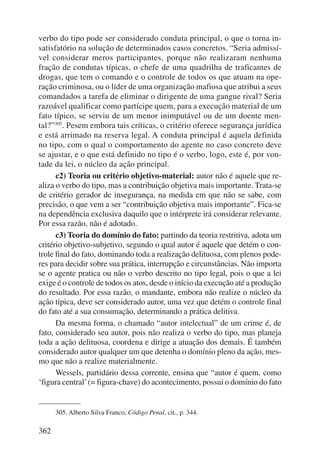 verbo do tipo pode ser considerado conduta principal, o que o torna in-satisfatório 
362 
na solução de determinados casos concretos. “Seria admissí-vel 
considerar meros participantes, porque não realizaram nenhuma 
fração de condutas típicas, o chefe de uma quadrilha de traficantes de 
drogas, que tem o comando e o controle de todos os que atuam na ope-ração 
criminosa, ou o líder de uma organização mafiosa que atribui a seus 
coman dados a tarefa de eliminar o dirigente de uma gangue rival? Seria 
razoável qualificar como partícipe quem, para a execução material de um 
fato típico, se serviu de um menor inimputável ou de um doente men-tal?” 
305. Pesem embora tais críticas, o critério oferece segurança jurídica 
e está arrimado na reserva legal. A conduta principal é aquela definida 
no tipo, com o qual o compor tamento do agente no caso concreto deve 
se ajustar, e o que está definido no tipo é o verbo, logo, este é, por von-tade 
da lei, o núcleo da ação principal. 
c2) Teoria ou critério objetivo-material: autor não é aquele que re-aliza 
o verbo do tipo, mas a contribuição objetiva mais importante. Trata-se 
de critério gerador de insegurança, na medida em que não se sabe, com 
precisão, o que vem a ser “contribuição objetiva mais importante”. Fica-se 
na dependência exclusiva daquilo que o intérprete irá considerar relevante. 
Por essa razão, não é adotado. 
c3) Teoria do domínio do fato: partindo da teoria restritiva, adota um 
critério objetivo-subjetivo, segundo o qual autor é aquele que detém o con-trole 
final do fato, dominando toda a realização delituosa, com plenos pode-res 
para decidir sobre sua prática, interrupção e circunstâncias. Não importa 
se o agente pratica ou não o verbo descrito no tipo legal, pois o que a lei 
exige é o controle de todos os atos, desde o início da execução até a produção 
do resultado. Por essa razão, o mandante, embora não realize o núcleo da 
ação típica, deve ser considerado autor, uma vez que detém o controle final 
do fato até a sua consumação, determinando a prática delitiva. 
Da mesma forma, o chamado “autor intelectual” de um crime é, de 
fato, considerado seu autor, pois não realiza o verbo do tipo, mas planeja 
toda a ação delituosa, coordena e dirige a atuação dos demais. É também 
considerado autor qualquer um que detenha o domínio pleno da ação, mes-mo 
que não a realize materialmente. 
Wessels, partidário dessa corrente, ensina que “autor é quem, como 
‘figura central’ (= figura-chave) do acontecimento, possui o domínio do fato 
305. Alberto Silva Franco, Código Penal, cit., p. 344. 
 