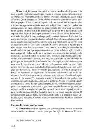 364 
Nossa posição: o conceito unitário deve ser rechaçado de plano, pois 
não se pode equiparar aquele que realiza a conduta principal com o que 
coopera acessoriamente, como se ambos tivessem igualmente dado causa 
ao crime. Quem empresta a faca não está no mesmo patamar de quem des-fere 
os golpes. A teoria extensiva padece do mesmo vício e tenta remediar 
a injusta equiparação unitária, com um subjetivismo perigoso: todos são 
autores, mas, no caso concreto, se uma conduta não se revelar tão impor-tante, 
aplica-se uma causa de diminuição de pena. Ora, não é mais fácil 
separar autor de partícipe? A posição mais correta é a restritiva. Dentro dela, 
o critério formal-objetivo, ainda que padecendo de certas deficiên cias, é o 
que mais respeita o princípio da reserva legal. Com efeito, conduta principal 
não é aquela que o operador do direito acha que é relevante, de acordo com 
as peculiaridades de cada caso concreto. Conduta principal é aquela que o 
tipo elegeu para descrever como crime. Assim, a realização do verbo da 
conduta típica é, por opção político-criminal da sociedade, a ação conside-rada 
principal. Todas as demais, incluídas aí, a autoria intelectual, a do 
mandante, a do instigador ou indutor etc., por mais importantes que se re-velem, 
são acessórias e devem, por isso, ser consideradas modalidades de 
participação. A teoria do domínio do fato não explica satisfatoriamente o 
concurso de agentes no crime culposo, pela prosaica razão de que, neste 
delito, o agente não quer o resultado, logo, não pode ter domínio final sobre 
algo que não deseja. Tanto é verdade que, segundo informa Santiago Mir 
Puig, “en Alemania los defensores de la teoría del dominio del hecho ex-cluyen 
a los delitos imprudentes y limitan a los dolosos el ámbito de apli-cación 
de la misma”310. Somente o critério formal-objetivo pode, com 
exatidão, aplicar a participação ao delito culposo. Assim, será autor aquele 
que realizar o verbo do tipo culposamente, isto é, com imprudência, negli-gência 
ou imperícia, e partícipe, o que tiver concorrido com culpa, sem, no 
entanto, realizar o verbo do tipo. Por exemplo: motorista imprudente atro-pela 
e mata um pedestre. Ele é o autor, pois foi ele quem matou a vítima. O 
acompanhante que, ao lado, o excitava, instigando-o a imprimir maior ve-locidade, 
é o partícipe. Convém notar que nenhum deles detinha o domínio 
final do fato. 
Formas de concurso de pessoas 
a) Coautoria: todos os agentes, em colaboração recíproca e visando 
ao mesmo fim, realizam a conduta principal. Na lição de Johannes Wessels, 
310. Derecho penal, cit., p. 366. 
 