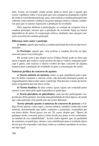 tado. Assim, no exemplo citado acima, pode-se dizer que o agente que 
exerce vigilância sobre o local para que seus comparsas pratiquem o delito 
de roubo é considerado partícipe, pois, sem realizar a conduta principal (não 
subtraiu, nem cometeu violência ou grave ameaça contra a vítima), colabo-rou 
366 
para que os autores lograssem a produção do resultado. 
Dois aspectos definem a participação: a) vontade de cooperar com a 
conduta principal, mesmo que a produção do resultado fique na inteira 
dependência do autor; b) cooperação efetiva, mediante uma atuação con-creta 
acessória da conduta principal. 
Diferença entre autor e partícipe 
a) Autor: aquele que realiza a conduta principal descrita no tipo incri-minador. 
b) Partícipe: aquele que, sem realizar a conduta descrita no tipo, 
concorre para a sua realização. 
De acordo com o que dispõe nosso Código Penal, pode-se dizer que 
autor é aquele que realiza a ação nuclear do tipo (o verbo), enquanto partí-cipe 
é quem, sem realizar o núcleo (verbo) do tipo, concorre de alguma 
maneira para a produção do resultado ou para a consumação do crime. 
Natureza jurídica do concurso de agentes 
a) Teoria unitária ou monista: todos os que contribuem para a prá-tica 
do delito cometem o mesmo crime, não havendo distinção quanto ao 
enquadramento típico entre autor e partícipe. Daí decorre o nome da teoria: 
todos respondem por um único crime. 
b) Teoria dualista: há dois crimes, quais sejam, um cometido pelos 
autores e um outro pelo qual respondem os partícipes. 
c) Teoria pluralista ou pluralística: cada um dos participantes res-ponde 
por delito próprio, havendo uma pluralidade de fatos típicos, de modo 
que cada partícipe será punido por um crime diferente. 
Teoria adotada quanto à natureza do concurso de pessoas: o Có-digo 
Penal adotou, como regra, a teoria unitária, também conhecida como 
monista, determinando que todos, coautores e partícipes, respondam por 
um único delito. Nesse passo, seu art. 29, caput, dispõe que: “Quem, de 
qualquer modo, concorre para o crime incide nas penas a este cominadas, 
na medida de sua culpabilidade”. Assim, todos aqueles que, na qualidade 
de coautores ou partícipes, deram a sua contribuição para o resultado típico 
devem por ele responder, vale dizer, todas as condutas amoldam-se ao mes-mo 
tipo legal. 
 