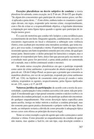 Exceções pluralísticas ou desvio subjetivo de conduta: a teoria 
pluralista foi adotada, como exceção, no § 2º do art. 29 do CP, que dispõe: 
“Se algum dos concorrentes quis participar de crime menos grave, ser-lhe- 
-á aplicada a pena deste...”. Com efeito, embora todos os coautores e partí-cipes 
devam, em regra, responder pelo mesmo crime, excepcionalmente, 
com o fito de evitar-se a responsabilidade objetiva, o legislador determina 
a imputação por outra figura típica quando o agente quis participar de in-fração 
menos grave. 
É o caso do motorista que conduz três larápios a uma residência para 
o cometimento de um furto. Enquanto aguarda, candidamente, no carro, os 
executores ingressarem no local e efetuarem a subtração sem violência 
(furto), estes acabam por encontrar uma moradora acordada, que tenta rea-gir 
e, por essa razão, é estuprada e morta. O partícipe que imaginava estar 
ocorrendo apenas um furto responderá somente por este crime, do qual quis 
tomar parte. Interessante: o delito principal foi latrocínio e estupro, mas o 
partícipe só responderá por furto, único fato que passou pela sua mente (se 
o resultado mais grave for previsível, a pena ainda poderá ser aumentada 
até a metade, mas o delito continuará sendo o mesmo). 
Há ainda outras exceções pluralísticas em que o partícipe responde 
como autor de crime autônomo: o provocador do aborto responde pela fi-gura 
do art. 126 do Código Penal, ao passo que a gestante que consentiu as 
manobras abortivas, em vez de ser partícipe, responde por crime autônomo 
(CP, art. 124); na hipótese de casamento entre pessoa já casada e outra 
solteira, respondem os agentes, respectivamente, pelas figuras tipificadas 
no art. 235, caput, e § 1º, do CP. 
Natureza jurídica da participação: de acordo com a teoria da aces-soriedade, 
a participação é uma conduta acessória à do autor, tida por prin-cipal. 
Considerando que o tipo penal somente contém o núcleo (verbo) e os 
elementos da conduta principal, os atos do partícipe acabam não encontran-do 
qualquer enquadramento. Não existe descrição típica específica para 
quem auxilia, instiga ou induz outrem a realizar a conduta principal, mas 
tão somente para quem pratica diretamente o próprio verbo do tipo. Desse 
modo, ao intérprete restaria a dúvida de como proceder à adequação típica 
nesses casos sem ofensa ao princípio da reserva legal. 
Tome-se como exemplo a ação do agente que cede a arma para o autor 
eliminar a vítima. Como proceder ao enquadramento da conduta de quem 
não matou, mas ajudou a fazê-lo, em um tipo, cuja descrição contém a 
367 
 