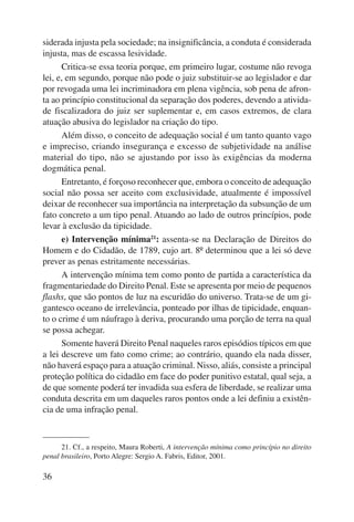 siderada injusta pela sociedade; na insignificância, a conduta é considerada 
injusta, mas de escassa lesividade. 
36 
Critica-se essa teoria porque, em primeiro lugar, costume não revoga 
lei, e, em segundo, porque não pode o juiz substituir-se ao legislador e dar 
por revogada uma lei incriminadora em plena vigência, sob pena de afron-ta 
ao princípio constitucional da separação dos poderes, devendo a ativida-de 
fiscalizadora do juiz ser suplementar e, em casos extremos, de clara 
atuação abusiva do legislador na criação do tipo. 
Além disso, o conceito de adequação social é um tanto quanto vago 
e impreciso, criando insegurança e excesso de subjetividade na análise 
material do tipo, não se ajustando por isso às exigências da moderna 
dogmática penal. 
Entretanto, é forçoso reconhecer que, embora o conceito de adequação 
social não possa ser aceito com exclusividade, atualmente é impossível 
deixar de reconhecer sua importância na interpretação da subsunção de um 
fato concreto a um tipo penal. Atuando ao lado de outros princípios, pode 
levar à exclusão da tipicidade. 
e) Intervenção mínima21: assenta-se na Declaração de Direitos do 
Homem e do Cidadão, de 1789, cujo art. 8º determinou que a lei só deve 
prever as penas estritamente necessárias. 
A intervenção mínima tem como ponto de partida a característica da 
fragmentariedade do Direito Penal. Este se apresenta por meio de pequenos 
flashs, que são pontos de luz na escuridão do universo. Trata-se de um gi-gantesco 
oceano de irrelevância, ponteado por ilhas de tipicidade, enquan-to 
o crime é um náufrago à deriva, procurando uma porção de terra na qual 
se possa achegar. 
Somente haverá Direito Penal naqueles raros episódios típicos em que 
a lei descreve um fato como crime; ao contrário, quando ela nada disser, 
não haverá espaço para a atuação criminal. Nisso, aliás, consiste a principal 
proteção política do cidadão em face do poder punitivo estatal, qual seja, a 
de que somente poderá ter invadida sua esfera de liberdade, se realizar uma 
conduta descrita em um daqueles raros pontos onde a lei definiu a existên-cia 
de uma infração penal. 
21. Cf., a respeito, Maura Roberti, A intervenção mínima como princípio no direito 
penal brasileiro, Porto Alegre: Sergio A. Fabris, Editor, 2001. 
 