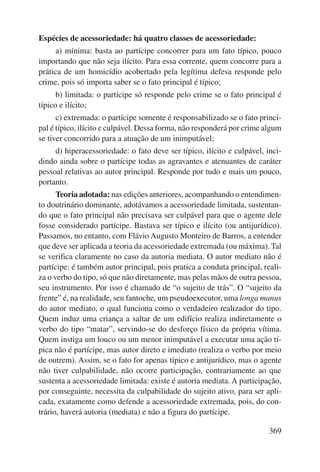 369 
Espécies de acessoriedade: há quatro classes de acessoriedade: 
a) mínima: basta ao partícipe concorrer para um fato típico, pouco 
importando que não seja ilícito. Para essa corrente, quem concorre para a 
prática de um homicídio acobertado pela legítima defesa responde pelo 
crime, pois só importa saber se o fato principal é típico; 
b) limitada: o partícipe só responde pelo crime se o fato principal é 
típico e ilícito; 
c) extremada: o partícipe somente é responsabilizado se o fato princi-pal 
é típico, ilícito e culpável. Dessa forma, não responderá por crime algum 
se tiver concorrido para a atuação de um inimputável; 
d) hiperacessoriedade: o fato deve ser típico, ilícito e culpável, inci-dindo 
ainda sobre o partícipe todas as agravantes e atenuantes de caráter 
pessoal relativas ao autor principal. Responde por tudo e mais um pouco, 
portanto. 
Teoria adotada: nas edições anteriores, acompanhando o entendimen-to 
doutrinário dominante, adotávamos a acessoriedade limitada, sustentan-do 
que o fato principal não precisava ser culpável para que o agente dele 
fosse considerado partícipe. Bastava ser típico e ilícito (ou antijurídico). 
Passamos, no entanto, com Flávio Augusto Monteiro de Barros, a entender 
que deve ser aplicada a teoria da acessoriedade extremada (ou máxima). Tal 
se verifica claramente no caso da autoria mediata. O autor mediato não é 
partícipe: é também autor principal, pois pratica a conduta principal, reali-za 
o verbo do tipo, só que não diretamente, mas pelas mãos de outra pessoa, 
seu instrumento. Por isso é chamado de “o sujeito de trás”. O “sujeito da 
frente” é, na realidade, seu fantoche, um pseudoexecutor, uma longa manus 
do autor mediato, o qual funciona como o verdadeiro realizador do tipo. 
Quem induz uma criança a saltar de um edifício realiza indiretamente o 
verbo do tipo “matar”, servindo-se do desforço físico da própria vítima. 
Quem instiga um louco ou um menor inimputável a executar uma ação tí-pica 
não é partícipe, mas autor direto e imediato (realiza o verbo por meio 
de outrem). Assim, se o fato for apenas típico e antijurídico, mas o agente 
não tiver culpabilidade, não ocorre participação, contrariamente ao que 
sustenta a acessoriedade limitada: existe é autoria mediata. A participação, 
por conseguinte, necessita da culpabilidade do sujeito ativo, para ser apli-cada, 
exatamente como defende a acessoriedade extremada, pois, do con-trário, 
haverá autoria (mediata) e não a figura do partícipe. 
 