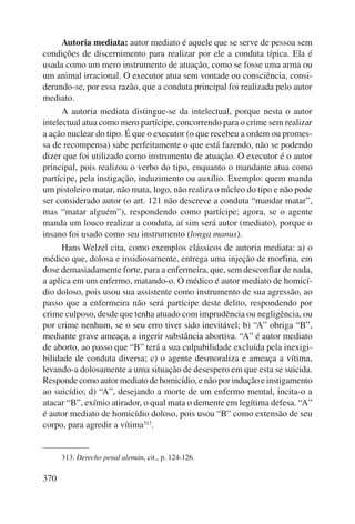 370 
Autoria mediata: autor mediato é aquele que se serve de pessoa sem 
condições de discernimento para realizar por ele a conduta típica. Ela é 
usada como um mero instrumento de atuação, como se fosse uma arma ou 
um animal irracional. O executor atua sem vontade ou consciência, consi-derando- 
se, por essa razão, que a conduta principal foi realizada pelo autor 
mediato. 
A autoria mediata distingue-se da intelectual, porque nesta o autor 
intelectual atua como mero partícipe, concorrendo para o crime sem realizar 
a ação nuclear do tipo. É que o executor (o que recebeu a ordem ou promes-sa 
de recompensa) sabe perfeitamente o que está fazendo, não se podendo 
dizer que foi utilizado como instrumento de atuação. O executor é o autor 
principal, pois realizou o verbo do tipo, enquanto o mandante atua como 
partícipe, pela instigação, induzimento ou auxílio. Exemplo: quem manda 
um pistoleiro matar, não mata, logo, não realiza o núcleo do tipo e não pode 
ser considerado autor (o art. 121 não descreve a conduta “mandar matar”, 
mas “matar alguém”), respondendo como partícipe; agora, se o agente 
manda um louco realizar a conduta, aí sim será autor (mediato), porque o 
insano foi usado como seu instrumento (longa manus). 
Hans Welzel cita, como exemplos clássicos de autoria mediata: a) o 
médico que, dolosa e insidiosamente, entrega uma injeção de morfina, em 
dose demasiadamente forte, para a enfermeira, que, sem desconfiar de nada, 
a aplica em um enfermo, matando-o. O médico é autor mediato de homicí-dio 
doloso, pois usou sua assistente como instrumento de sua agressão, ao 
passo que a enfermeira não será partícipe deste delito, respondendo por 
crime culposo, desde que tenha atuado com imprudência ou negligência, ou 
por crime nenhum, se o seu erro tiver sido inevitável; b) “A” obriga “B”, 
mediante grave ameaça, a ingerir substância abortiva. “A” é autor mediato 
de aborto, ao passo que “B” terá a sua culpabilidade excluída pela inexigi-bilidade 
de conduta diversa; c) o agente desmoraliza e ameaça a vítima, 
levando-a dolosamente a uma situação de desespero em que esta se suicida. 
Responde como autor mediato de homicídio, e não por indução e ins tigamento 
ao suicídio; d) “A”, desejando a morte de um enfermo mental, incita-o a 
atacar “B”, exímio atirador, o qual mata o demente em legítima defesa. “A” 
é autor mediato de homicídio doloso, pois usou “B” como extensão de seu 
corpo, para agredir a vítima313. 
313. Derecho penal alemán, cit., p. 124-126. 
 