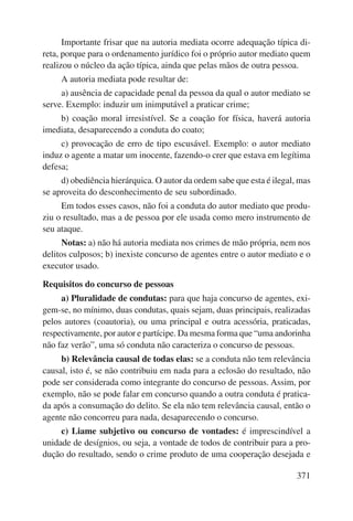 Importante frisar que na autoria mediata ocorre adequação típica di-reta, 
porque para o ordenamento jurídico foi o próprio autor mediato quem 
realizou o núcleo da ação típica, ainda que pelas mãos de outra pessoa. 
A autoria mediata pode resultar de: 
a) ausência de capacidade penal da pessoa da qual o autor mediato se 
371 
serve. Exemplo: induzir um inimputável a praticar crime; 
b) coação moral irresistível. Se a coação for física, haverá autoria 
imediata, desaparecendo a conduta do coato; 
c) provocação de erro de tipo escusável. Exemplo: o autor mediato 
induz o agente a matar um inocente, fazendo-o crer que estava em legítima 
defesa; 
d) obediência hierárquica. O autor da ordem sabe que esta é ilegal, mas 
se aproveita do desconhecimento de seu subordinado. 
Em todos esses casos, não foi a conduta do autor mediato que produ-ziu 
o resultado, mas a de pessoa por ele usada como mero instrumento de 
seu ataque. 
Notas: a) não há autoria mediata nos crimes de mão própria, nem nos 
delitos culposos; b) inexiste concurso de agentes entre o autor mediato e o 
executor usado. 
Requisitos do concurso de pessoas 
a) Pluralidade de condutas: para que haja concurso de agentes, exi-gem- 
se, no mínimo, duas condutas, quais sejam, duas principais, realizadas 
pelos autores (coautoria), ou uma principal e outra acessória, praticadas, 
respectivamente, por autor e partícipe. Da mesma forma que “uma andorinha 
não faz verão”, uma só conduta não caracteriza o concurso de pessoas. 
b) Relevância causal de todas elas: se a conduta não tem relevância 
causal, isto é, se não contribuiu em nada para a eclosão do resultado, não 
pode ser considerada como integrante do concurso de pessoas. Assim, por 
exemplo, não se pode falar em concurso quando a outra conduta é pratica-da 
após a consumação do delito. Se ela não tem relevância causal, então o 
agente não concorreu para nada, desaparecendo o concurso. 
c) Liame subjetivo ou concurso de vontades: é imprescindível a 
unidade de desígnios, ou seja, a vontade de todos de contribuir para a pro-dução 
do resultado, sendo o crime produto de uma cooperação desejada e 
 