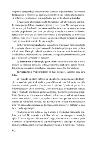 recíproca. Sem que haja um concurso de vontades objetivando um fim comum, 
desaparecerá o concurso de agentes, surgindo em seu lugar a chamada auto-ria 
colateral, com todas as consequências que serão adiante estudadas. 
É necessária a homogeneidade de elemento subjetivo, não se admitin-do 
participação dolosa em crime culposo e vice-versa. No caso, por exem-plo, 
de um pai desalmado que coloca o filho menor no meio de uma auto-estrada, 
372 
propiciando, com isso, que ele seja atropelado e morto, será consi-derado 
autor mediato de homicídio doloso e não partícipe de homicídio 
culposo, pois se serviu do condutor do automóvel que esmagou a criança 
como se fosse instrumento de sua atuação. 
Embora imprescindível que as vontades se encontrem para a produção 
do resultado, não se exige prévio acordo, bastando apenas que uma vontade 
adira à outra. Exemplo: a babá abandona o infante em uma área de intensa 
criminalidade, objetivando seja ele morto. Será partícipe do homicídio, sem 
que o assassino saiba que foi ajudado. 
d) Identidade de infração para todos: tendo sido adotada a teoria 
unitária ou monista, em regra, todos, coautores e partícipes, devem respon-der 
pelo mesmo crime, ressalvadas apenas as exceções pluralísticas. 
Participação e crime culposo: há duas posições. Vejamos cada uma 
delas. 
a) Tratando-se o tipo culposo de tipo aberto, em que não existe descri-ção 
de conduta principal, dada a generalidade de sua definição, mas tão 
somente previsão genérica (“se o crime é culposo...”), não há que se falar 
em participação, que é acessória. Desse modo, toda concorrência culposa 
para o resultado constituirá crime autônomo. Exemplo: motorista impru-dente 
é instigado, por seu acompanhante, a desenvolver velocidade incom-patível 
com o local, vindo a atropelar e matar uma pessoa. Ambos serão 
autores de homicídio culposo, não havendo que se falar em participação, 
uma vez que, dada a natureza do tipo legal, fica impossível detectar-se qual 
foi a conduta principal. 
b) Mesmo no tipo culposo, que é aberto, é possível definir qual a con-duta 
principal. No caso do homicídio culposo, por exemplo, a descrição 
típica é “matar alguém culposamente”; logo, quem matou é o autor e quem 
o auxiliou, instigou ou induziu à conduta culposa é o partícipe. Na hipótese 
acima ventilada, quem estava conduzindo o veículo é o principal responsá- 
 