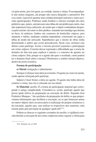 vel pela morte, pois foi quem, na verdade, matou a vítima. O acompanhan-te 
não matou ninguém, até porque não estava dirigindo o automóvel. Por 
essa razão, é possível apontar uma conduta principal (autoria) e outra aces-sória 
(participação). Podemos ainda lembrar o clássico exemplo dos dois 
pedreiros que, juntos, arremessam uma tábua de um prédio para outro, mas 
não imprimem força suficiente, de modo que o objeto contundente despen-ca 
pelo estreito vão entre os dois prédios, matando um mendigo que dormia 
no beco, lá embaixo. Ambos são coautores de homicídio culposo, pois 
mataram o infeliz, mediante conduta imprudente, consistente em jogar a 
tábua de modo tão arriscado. Suponhamos que o mestre de obras tenha 
determinado a ambos que assim procedessem. Neste caso, teríamos este 
último como partícipe. Assim, é mesmo possível coautoria e participação 
em crime culposo. Convém deixar registrada a dificuldade que a teoria do 
domínio do fato tem para explicar a autoria e o concurso de agentes no 
crime culposo. Sim, porque se o agente não quer o resultado, como poderá 
ter o domínio final sobre o mesmo? Preferimos o critério formal-objetivo, 
dentro da teoria restritiva. 
Formas de participação 
a) Moral: instigação e induzimento. 
Instigar é reforçar uma ideia já existente. O agente já a tem em mente, 
373 
sendo apenas reforçada pelo partícipe. 
Induzir é fazer brotar a ideia no agente. O agente não tinha ideia de 
cometer o crime, mas ela é colocada em sua mente. 
b) Material: auxílio. É a forma de participação material que corres-ponde 
à antiga cumplicidade. Considera-se, assim, partícipe aquele que 
presta ajuda efetiva na preparação ou execução do delito. Segundo José 
Frederico Marques, “são auxiliares da preparação do delito os que propor-cionam 
informações que facilitem a execução, ou os que fornecem armas 
ou outros objetos úteis ou necessários à realização do projeto criminoso; e 
da execução, aqueles que, sem realizar os respectivos atos mate riais, nela 
tomam parte pela prestação de qualquer ajuda útil”314. 
Podem-se elencar os seguintes exemplos de auxílio: a vigilância exer-cida 
durante a execução de um crime; emprestar arma; segurar a vítima para 
314. Tratado, cit., p. 418. 
 