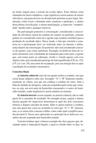 de modo singelo para a eclosão do evento típico. Estes últimos eram 
chamados de meros cúmplices, o que significava serem autores de menor 
relevância, cuja pena deveria ser dosada mais próxima ao piso legal. Atu-almente, 
como existe a distinção entre coautores e partícipes, e, dentro 
desta última classificação, a menor participação, a expressão “cumplici-dade” 
perdeu todo e qualquer interesse. 
Da participação posterior à consumação: considerando a necessi-dade 
da relevância causal da conduta do coautor ou partícipe, somente 
poderá ser considerado como tal o agente cuja conduta contribuir para a 
produção do resultado típico. Desse modo, o fato que constitui a coau-toria 
ou a participação deve ser realizado antes ou durante o delito, 
nunca depois da consumação. Se posterior, não será considerado concur-so 
de agentes, mas crime autônomo. Exemplo: no delito de furto de ve-ículo 
automotor com a finalidade de transporte para outro país, o agente 
que, sem tomar parte na subtração, recebe o veículo apenas com esse 
objetivo não será considerado partícipe de furto qualificado (CP, art. 155, 
§ 5º, c/c o art. 29), mas autor de receptação, pois sua atuação deu-se após 
a produção do resultado consumativo. 
Conceitos finais 
a) Autoria colateral: mais de um agente realiza a conduta, sem que 
exista liame subjetivo entre eles. Exemplo: “A” e “B” disparam simulta-neamente 
na vítima, sem que um conheça a conduta do outro. Ante a 
falta de unidade de desígnios, cada um responderá pelo crime que come-teu, 
ou seja, um será autor de homicídio consumado e o outro, de homi-cídio 
tentado, sendo inaplicável a teoria unitária ou monista. 
b) Autoria incerta: ocorre quando, na autoria colateral, não se sabe 
quem foi o causador do resultado. No exemplo acima, surgirá a autoria 
incerta quando for impossível determinar-se qual dos dois executores 
efetuou o disparo causador da morte. Sabe-se quem realizou a conduta, 
mas não quem deu causa ao resultado (é certo que “A” e “B” atiraram, 
mas, se as armas têm o mesmo calibre, como saber qual o projétil causa-dor 
da morte?). Nesse caso, aplicando-se o princípio do in dubio pro reo, 
375 
ambos devem responder por homicídio tentado. 
Convém lembrar aqui o famoso exemplo dos dois garçons que, de-sejando 
matar o indesejável freguês, o qual os ofende todos os dias, re- 
 