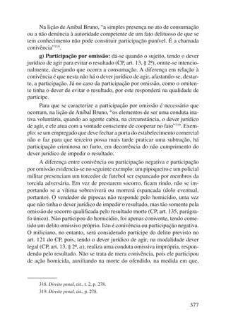 Na lição de Aníbal Bruno, “a simples presença no ato de consumação 
ou a não denúncia à autoridade competente de um fato delituoso de que se 
tem conhecimento não pode constituir participação punível. É a chamada 
conivência”318. 
g) Participação por omissão: dá-se quando o sujeito, tendo o dever 
ju rídico de agir para evitar o resultado (CP, art. 13, § 2º), omite-se intencio-nalmente, 
desejando que ocorra a consumação. A diferença em relação à 
conivência é que nesta não há o dever jurídico de agir, afastando-se, destar-te, 
a participação. Já no caso da participação por omissão, como o omiten-te 
tinha o dever de evitar o resultado, por este responderá na qualidade de 
partícipe. 
Para que se caracterize a participação por omissão é necessário que 
ocorram, na lição de Aníbal Bruno, “os elementos de ser uma conduta ina-tiva 
voluntária, quando ao agente cabia, na circunstância, o dever jurídico 
de agir, e ele atua com a vontade consciente de cooperar no fato”319. Exem-plo: 
se um empregado que deve fechar a porta do estabelecimento comercial 
não o faz para que terceiro possa mais tarde praticar uma subtração, há 
participação criminosa no furto, em decorrência do não cumprimento do 
dever jurídico de impedir o resultado. 
A diferença entre conivência ou participação negativa e participação 
por omissão evidencia-se no seguinte exemplo: um pipoqueiro e um poli cial 
militar presenciam um torcedor de futebol ser espancado por membros da 
torcida adversária. Em vez de prestarem socorro, ficam rindo, não se im-portando 
se a vítima sobreviverá ou morrerá espancada (dolo eventual, 
portanto). O vendedor de pipocas não responde pelo homicídio, uma vez 
que não tinha o dever jurídico de impedir o resultado, mas tão somente pela 
omissão de socorro qualificada pelo resultado morte (CP, art. 135, parágra-fo 
único). Não participou do homicídio, foi apenas conivente, tendo come-tido 
um delito omissivo próprio. Isto é conivência ou participação negativa. 
O miliciano, no entanto, será considerado partícipe do delito previsto no 
art. 121 do CP, pois, tendo o dever jurídico de agir, na modalidade dever 
legal (CP, art. 13, § 2º, a), realiza uma conduta omissiva imprópria, respon-dendo 
pelo resultado. Não se trata de mera conivência, pois ele participou 
de ação homicida, auxiliando na morte do ofendido, na medida em que, 
377 
318. Direito penal, cit., t. 2, p. 278. 
319. Direito penal, cit., p. 278. 
 