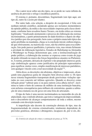Ou o autor recai sobre um dos tipos, ou se perde no vazio infinito da 
37 
ausência de previsão e refoge à incidência punitiva. 
O sistema é, portanto, descontínuo, fragmentado (um tipo aqui, um 
tipo ali, outro lá e assim por diante). 
Por outro lado, esta seleção, a despeito de excepcional, é feita sem 
nenhum método científico, atendendo apenas aos reclamos momentâneos 
da opinião pública, da mídia e das necessidades impostas pela classe domi-nante, 
conforme bem ressaltou Juarez Tavares, em ácida crítica ao sistema 
legiferante: “Analisando atentamente o processo de elaboração das normas 
incriminadoras, a partir primeiramente do dado histórico e depois do obje-tivo 
jurídico por elas perseguido, bem como o próprio enunciado típico das 
ações proibidas ou mandadas, chega-se à conclusão inicial, embora trágica, 
de que efetivamente, na maioria das vezes, não há critérios para essa elabo-ração. 
Isto pode parecer panfletário, à primeira vista, mas retrata fielmente 
a atividade de elaboração legislativa. Estudos de Haferkamp na Alemanha 
e Weinberger na França demonstram que, com a institucionalização do 
poder político, a elaboração das normas se expressa como evento do jogo 
de poder efetuado no marco das forças hegemônicas atuantes no Parlamen-to. 
A norma, portanto, deixaria de exprimir o tão propalado interesse geral, 
cuja simbolização aparece como justificativa do princípio representativo 
para significar, muitas vezes, simples manifestação de interesses partidá rios, 
sem qualquer vínculo com a real necessidade da nação”22. 
Além disso, as descrições são abstratas, objetivas e impessoais, alcan-çando 
uma gigantesca gama de situações bem diversas entre si. Os tipos 
nesse sistema fragmentário transportam desde gravíssimas violações ope-radas 
no caso concreto até ínfimas agressões. Quando se descreve como 
infração penal “subtrair para si ou para outrem coisa alheia móvel”, incri-mina- 
se tanto o furto de centenas de milhões de uma instituição bancária, 
com nefastas consequências para milhares de correntistas, quanto a subtra-ção 
de uma estatueta oca de gesso em uma feira de artesanato. 
O tipo do furto é uma nuvem incriminadora na imensidão do céu de 
atipicidade, mas o método abstrato, que tem a vantagem da impessoalidade, 
tem o desconforto de alcançar comportamentos de toda a ordem, mesmo 
contando com descrição taxativa. 
A imperfeição não decorre da construção abstrata do tipo, mas da 
fragmentariedade do sistema criminalizador, totalmente dependente de 
previsões genéricas, abstratas e abrangentes, incapazes de, por si sós, dis- 
22. Critérios de seleção de crimes e cominação de penas, p. 73-74. 
 