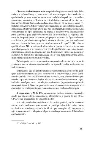 Circunstâncias elementares: respeitável segmento doutrinário, lide-rado 
por Nélson Hungria, sustenta existir uma categoria intermediária, a 
qual não chega a ser uma elementar, mas também não pode ser resumida a 
uma mera circunstância. Trata-se de entes híbridos, metade elementar, me-tade 
circunstância. São as chamadas circunstâncias elementares, assim re-tratadas 
por Alberto Silva Franco: “As circunstâncias são os fatos ou dados, 
de natureza objetiva ou subjetiva, que não interferem, porque acidentais, na 
configuração do tipo, destinando-se apenas a influir sobre a quantidade de 
pena cominada para efeito de aumentá-la ou de diminuí-la. Algumas cir-cunstâncias 
participam, no entanto, da própria estrutura da figura crimino-sa 
e deixam, por via de consequência, de ser acidentais para se transforma-rem 
em circunstâncias essenciais ou elementares do tipo”322. São elas as 
qualifi cadoras. Não se cuidam de elementares, porque o crime existe mesmo 
sem elas (passaria a ser simples, em vez de qualificado), mas não são cir-cunstâncias 
comuns, na medida em que fixam novos limites de pena (por 
exemplo, no homicídio, a pena passa de seis a vinte para doze a trinta anos), 
funcionando quase como um novo tipo. 
Tal categoria recebe o mesmo tratamento das elementares, e os pará-grafos 
em que se situam são chamados de tipos derivados autônomos ou 
381 
independentes. 
Entendemos que as qualificadoras são circunstâncias como outra qual-quer, 
pois o que interessa é que, com ou sem a sua presença, o crime conti-nuará 
existindo. Se a qualificadora fosse essencial, sem ela o delito desapa-receria, 
o que não acontece. Assim, não existe circunstância elementar, o que, 
inclusive, configura uma contradição em si mesma (algo como um palmei-rense- 
corinthiano). Ou o componente é essencial, encontra-se no caput e será 
elementar, ou configurará mera circunstância, sem nenhuma hierarquia. 
A regra do art. 30 do CP: tecidos esses esclarecimentos, e conside-rando 
que não existem circunstâncias elementares, a norma do art. 30 do 
CP deve ser interpretada do seguinte modo: 
a) As circunstâncias subjetivas ou de caráter pessoal jamais se comu-nicam, 
sendo irrelevante se o coautor ou partícipe delas tinha conhecimen-to. 
Assim, se um dos agentes é reincidente, por exemplo, tal circunstância 
não se comunicará, em hipótese alguma, ainda que os demais dela tenham 
conhecimento. 
322. Código Penal, cit., p. 382. 
 